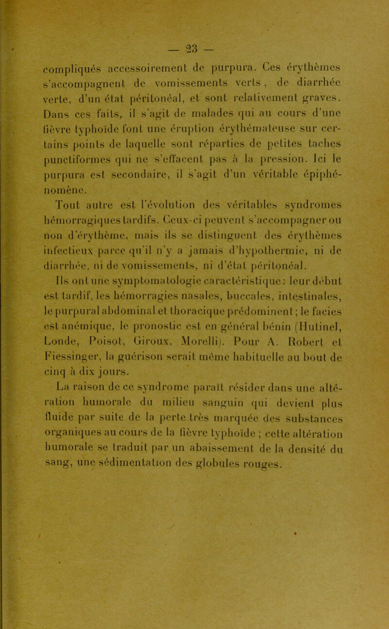 compliqués accessoirement de purpura. Ces érythèmes s’accompagnent de vomissements verts, de diarrhée verte, d’un état péritonéal, et sont relativement graves. Dans ces faits, il s'agit de malades qui au cours d’une lièvre typhoïde font une éruption érythémateuse sur cer- tains points de lacjuelle sont réparties de (petites taches punctiformes (jui ne s’elTacent pas à la pression. Ici le purpura est secondaire, il s’agit d’un véritable épi[)hé- nomène. Tout autre est l’évolution des véritables syndromes hémorragi(jues tai-difs. (^ux-ci peuvent s’accompagner ou non d’érytlîème, mais ils se distinguent des érythèmes infectieux parce (pi’il n’y a jamais d’hypothermie, ni de diarrhée, ni de vomissements, ni d’état péi-itonéal. Ils ont une symptomatologie caractéristique : leur début est tardif, les hémorragies nasales, buccales, intestinales, le purpural abdominal et thoracique prédominent ; le faciès est anémique, le pronostic est en général bénin (Ilutinel, Inonde, Poisot, Ciroux, Moi-elli). Pour A. Robert et Fiessinger, la guérison serait même habituelle au bout de cinq à dix jours. La raison de ce syndrome paraît résider dans une alté- ration humorale du milieu sanguin qui devient plus fluide par suite de la perte très marquée des substances organiques au cours de la fièvre typhoïde ; cette altération humorale se traduit par un abaissement de la densité du sang, une sédimentation des globules rouges.