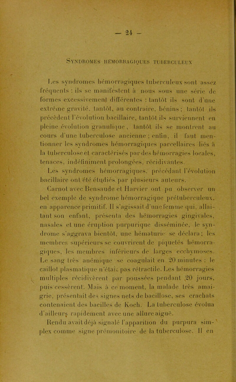 Syndromes hRmorhagioues tuberculeux Les syiuli-oines hémoiTegiciues lubeirnleux sont îissez IVétiuenls : ils se inriiiireslenl à nous sons une séi-ie de formes excessivemeiü différentes ; tantôt ils sont d’nne extrême gravité, tantôt, an contraire, bénins; tantôt ils précèdent l’évolntion bacillaire, tantôt ils surviennent en pleine évolution grannliqne , tantôt ils se montrent an cours d’une tuberculose ancienne ; enfin, il faut men- tionner les syndromes hémorragiques parcellaires liés à la tuberculose et caractérisés par des hémorragies locales, tenaces, indétiniment prolongées, récidivantes. Les syndromes hémorragiques, [irécédant l’évolution bacillaii*e ont été étudiés par jilnsienrs auteurs. Carnot avec Bensaude et Harvier ont pu observer un bel exemple de syndrome hémorragique prétuberculeux, en api^arence primitif. 11 s’agissait d’une femme qui, allai- tant son enfant, [irésenta des hémorragies gingivales, nasales et une éruption |)urpuriquc disséminée, le syn- drome s’aggrava bientôt, une hématurie' se déclara; les membres su|)éideurs se couvi-irent de jiiquelés hémorra- giepics, les membres inférieurs de larges ecchymoses. I.e sang très anémiejue se coagulait en '20 minutes : le caillol plasmatique n’étaic pas rétractile. Les hémorragies multiples récidivèrent par poussées pendant ,20 jours, puis cessèrent. Mais à ce moment, la malade très amai- grie, présentait des signes nets de bacillose, ses crachats contenaient des bacilles de Koch. La tuberculose évolua d’ailleurÿ rapidcinent avec une allui’e aiguiL Hendu avait déjà signalé l’apparition du purpura sim-' plex comme signe prémonitoire de la tuberculose. 11 en