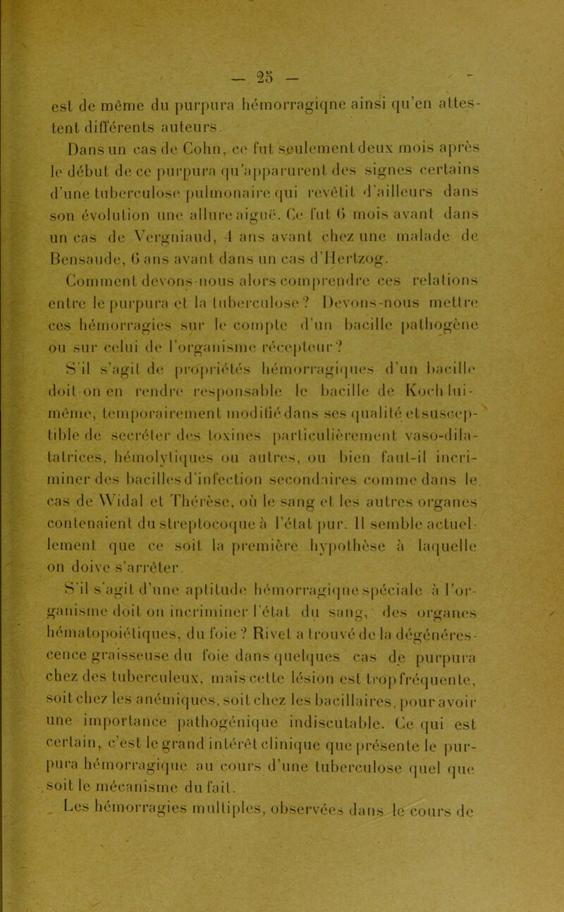 est de môme du purpura liémorragiqne ainsi qu’en alles- tent dilTérenls auteurs. Dans un cas de Colin, c(‘ fut seulement deux mois aj)rès le début de ce purpura qu’apparurent des signes certains d’une tiibereulos(‘pulmonaire qui revêtit d'ailleurs dans son évolution une allui'cNu'giië. Ce fut (> mois avant dans un cas de \ei‘gniaud, 1 ans avant chez une malade de Bensaude, (i ans avant dans un cas d’Ilei’tzog. Comment devons-nous alors compi’endre ces relations entre le purjuira et la tuberculose ? Devons-nous inettri' ces bémoi’i'agies sur le coiiq)te d’uu bacille pathogène ou sui‘ celui de rorgauisme récepleui*? S’il s’agit (h' pro|)riélés hénioi’i’agi(pies d’un bacilh* doit on en r(Midr(' responsable le bacilhi de Kochlui- môme, tein|)oraii‘ement modiliédans ses qualité etsuscep- ' tible de secrélei' des toxines pai’liculièreineiit vaso-dila- tatrices, bémolyli(pies ou autres, ou bien l’aul-il incri- miner des bacillesd’iurec.lion s(‘condaii-es comuK'daus le cas de Widal et riiérès(‘, où le sang et les autres organes contenaient du streptococpie à l’état pur. 11 semble actuel- lement que ce soit la première byjiotlièse à la(|uelle on doive s’arrétei'. S'il s'agit d’une aplitmb* hémorragiques|)éciale à l’or- ganisme doit ou incriminer l’étal du sang, des organes hématojioiéliques, du l’oie? Rivet a trouvé de la dégénéres- cence graisseuse du l'oie dans (piehpies cas de purpura chez des tuberculeux, mais cette lésion est trop rré<juente, soit chez les anémiques, soit chez les bacillaires, pour avoir une imiiortance jialhogéniijue indiscutable. Ce ({ui est certain, c’est le grand intérêt clini(jue que présente le |)ur- pura hémorragi(pie au cours d’une tuberculose ipiel que soit le mécanisme du fait. l.es hémorragies multiples, obsei'vées dans le cours de