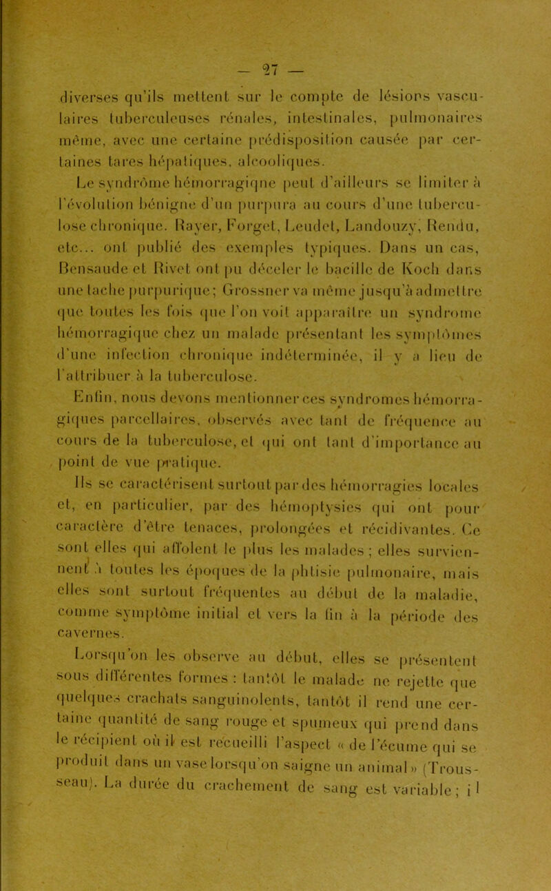 diverses qu’ils niellent sur le compte (Je lésions vascn- laires lubcrciilenses rénales, intestinales, pulmonaires même, avec une certaine préclisposilion causée par cer- taines lares liépali(jues, alcoolicjues. Le synflr<>me lîémorragifpie peut d’ailleui’s se limitera l’i^volulion hénigiu! d’un |)ui'pnra au cours d’une luberc-u- lose clii'oni(pie. Rayer, Forgcd, Leudet, Landouzy, Rendu, etc... ont j)ul)lié des e.xemples typi(|ues. Dans un cas, Rensaude et Rivet ont pu déceler le bacille de Kocli dans une laclie |)ui’puri(pic; Grossnei’ va même jusqu’à adnn'Ure (|ue toutes l<‘s fois (pie l’on voit a|)p:iraîtr(‘ un svndronu' liémoi'i-agi(jue chez un malade présentant les sympb'unes d'une inlection clironi(pie ind('terminée, il v a lieu de l'attribuer à la tuberculose. h^nlin, nous devons mentionner ces svndromes bémorra - gi(pies parcellaii’es, observés avec tant de fi’CMpience au cours de la tulxM’culose, et (jui ont tant d'importance au point de vue |>i‘ali(pie. Ils se caraclérisent surtout par des hémorragies locales et, en jiarticulier, par des liémo()lysies (pii ont pour caractère d’étre tenaces, pi’olongées (‘t récidivantes, (’c sont elles (pii alVolent le plus les malades; elles survien- nent .1 toutes les epoijues de la phtisie pulmonaire, mais elles sont surtout IVéïpientes au début de la maladie, comme synijiliàme initial et vers la lin à la période des cavernes. Lorsipi’on les obsei've au début, elles se pi-ésentent soii.s dilleientes tonnes ; tantôt le malade rejette rpie (piebjue.s crachats sanguinolents, tanbit il rend une cer- taine (piantilé de .sang i-ouge et sjnimeux qui jirend dans le récijuent où it est recueilli l’aspect u de récume qui se j)ro(luit dans un vase lorsqu’on saigne un animal.) (Trous- seau). I.a durée du craclienient de sang est variable; il