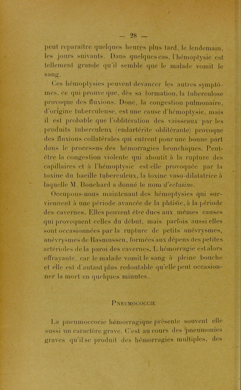 ; peut roi)cU‘aîlre (luelrjues heiicps plus lard, le lendemain, les jours suivants. Dans fpieUjuescas, rin^unoplysic est tellcnient grande ({u’il semble (jue le malade vomit le sang. (-es hémoptysies peuvent devancei- les autres symptô- mes, ce qui prouve que, dès sa (ormation, la tuberculose pi'ovoque des tluxions. Donc, la congestion pulmonaire, d’origine tuberculeuse, estime cause d’hémoptysie, mais il est probable que l’oblitération des vaisseaux par les , produits tuberculeux (endarlérite oblitérante) provoque des tluxions collatérales qui entrent pour une bonne part dans le processus des hémorragies bronchiques. Peut- être la congestion violente qui aboutit à la rupture des capillaires et à l’hémoptysie est-elle provoquée par la toxine du bacille tuberculeux, la toxine vaso-dilatatrice à laquelle M. Bouchard a donné le nom d’eclasine. Occupons-nous maintenant des hémoptysies qui sur- viennent à une période avancée de la phtisie, à la période des cavei’nes. Elles peuvent être dues aux mêmes causes qui provoquent celles du début, mais parfois aussi elles sont occasionnées par la rupture de petits anévrysmes, anévrysmes de Basmussen, formées aux dépens des petites artérioles delà pai’oi des cavernes. L hémorragie estalors effrayante, car le malade vomit le sang à pleine bouche et elle est d’autant plus redoutable qu’elle peut occasion- nel' la mort en quelques minutes.. Pneumococcie La pneumoccocie hémori'agiquc présente souvent elle aussi un cai'actère grave. (Lest au cours des pneumonies gi'avcs (|u’ilse produit des hémori'agies multiples, des