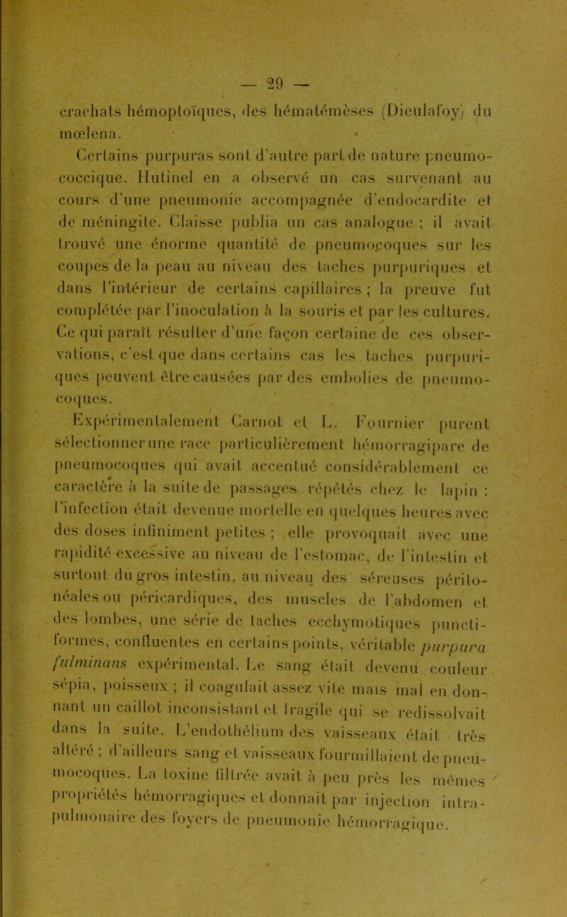 crachats iiémoploïqiics, «les liématéinèses (Dicularoy) du mœlena. Certains purpuras sont d’autre part de nature pneuino- coccique. Jlutincl en a ol)servé un cas survenant au cours d’une [)neumonie accompagnée d’endocardite et de méningite. Claissc publia un cas analogue ; il avait trouvé une énorme quantité de j)neumoeoques sur les coupes de la peau au niveau des taches purpuriques et dans l’intérieur de certains capillaires ; la preuve fut comj)létée pai* l’inoculation h la souris cl j)ar les cultures. Ce (jui paraît résulter d’une faç:on certaine de ces obser- vations, c’est que dans certains cas les taches pur|)uri- (pies peuvent être causées j)ar des embolies de pneumo- co(jues. Expérimentalement Carnot et L. l'oui-nier pui-ent sélectionner une race particulièremejit hémon-agipare de pneumocorpies (jui avait accentué considéi-ablement ce cai*actère a la suite de j)assag(\s l’épétés c1k‘z le lapin : rinfection était devenue mortelle en «pielques heures avec des doses intiniment petites ; elle provoquait avec une ra|)idilé excessive au niveau de l’estomac, de l'intestin et surtout du gros intestin, au niveau des séi-euses périto- néales ou péricardiques, des muscles de l’abdomen (d des lombes, une série de taches ecchymoliques puncti- lorme.s, conlluentes en certains points, véritable purpura fulniinans expérimental. Le sang était devenu couleur S(q)ia, poisseu.x ; il coagulait assez vite mais mal en don- nant un caillot inconsistant et Iragile (jui se redissolvait dans la suite. L’endothélium dv^s vaisseaux était très altéré ; d’ailleurs sang et vaisseaux rourmilhnent de pneu- mocoques. La toxine filtrée avait à jieu près les mêmes propriétés hémorragi.pies et donnait par injection intra- pulmonaire des foyers de pneumonie hémorragique.