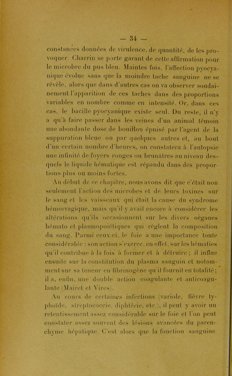 conslnnccs doniK'os do vinilcnco, do (juanlitd, do Ioh pro- vo(|uer. Cliarrin so porto garant de cette aHirmation pour le mici-obre du pus bleu. Maintes fois, l’alTection i>yocya- nicjue évolue sans (jue la moindi-e tache sanguine ne se révèle, alors que dans d’autres cas on va observer soudai- nement l’apparition de ces taches dans des proportions variables en nombre comme en intensité. Or, dans ces cas, le bacille pyocyanique existe seul. Du reste, il n’y a qu’à faire passer dans les veines d’un animal témoin une abondante dose de bouillon épuisé par l’agent de la suppuration bleue ou par (juelques autres et, au bout d’un certain nombre d’heures, on constatera à l’autopsie une infinité de foyers rouges ou brunâtres au niveau des- quels le liquide hématique est répandu dans des propor- tions plus ou moins fortes. Au début de ce cha|)itre, nous avons dit que c’était non seulement l’action des microbes et de leurs toxines sur le sang et les vaisseaux (jui était la cause du syndrome hémorragique, mais qu’il y avait encore à considérer les altérations ([u’ils occasionnent sur les divei’s organes hémato et jilasmopoiétiques qui règlent la composition du sang. Parmi ceux-ci, le foie a une importance toute considérable : son action s’exerce, en effet, sur les hématies qu’il contribue à la fois à former et à déti’uire ; il influe ensuite sui- la constitution du plasma sanguin et notam- ment sur sa teneur en fibrinogène (ju’il fournit en totalité; il a, enfin, une double action coagulante et anticoagu- lante (Maii'et et Vii-es). Au cours de certaines infections (variole, fièvre ty- |)hoïde, streptococcie, diphtéi'ie, etc-.), il peut y avoir un retentissement assez considérable sur le foie et l’on peut constater assez s<mvent des lésions avancées du paren- chyme hépatiipu'. C’(‘st aloi's que la fonction sanguine