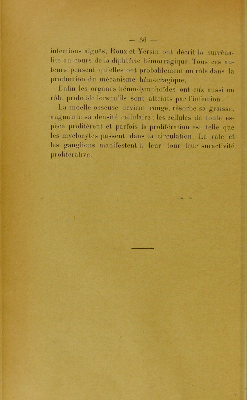 inroclions aiguës, Roux et Yersin ont décrit la surréiia- lite au coui’s de la diphtérie hémorragique, d ons ces au- teurs peiiseul qu’elles ont probablement un rôle dans la production du mécanisme hémorragique, hnün les organes hémo-lymphoïdes ont eux aussi un rôle probable loi-squ’ils sont atteints par l’infection. La moelle osseuse devient rouge, résorbe sa graisse, augmente sa densité cellulaire ; les cellules de toute es- pèce prolifèrent et parfois la prolifération est telle que les myélocytes passent dans la circulation. La rate et les ganglions manifestent à leur tour leur suractivité proliférative. \
