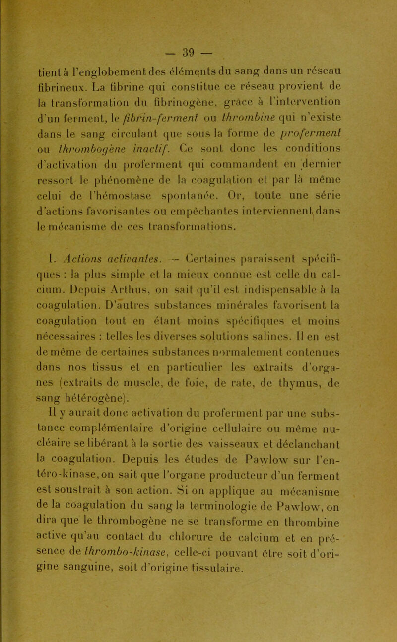 tient à l’englobementcles éléments du sang dans un réseau fibrineux. La fibrine qui constitue ce réseau provient de la transformation du fibrinogène, grâce à l’intervention d'un ferment, le fibrin-fermenl ou Ihrombine qui n’existe dans le sang circulant (jue sous la forme de profermenl ou Ihi'omboif'ene inaclif. Ce sont donc les conditions d’activation du proferment qui commandent en _dei'nier ressort le [ibénomène de la coagulation et par là même celui de l’hémostase spontanée. (3r, toute une série d’actions favorisantes ou empêchantes interviennent dans le mécanisme de ces transformations. I. Aclions acVwanles. — Certaines paraissent spécifi- ques : la plus simple et la mieux connue est celle du cal- cium. Depuis Arthus, on sait qu’il est indispensable à la coagulation. D’auli’es substances minérales favoi'isent la coagulation tout en étant moins spécilhjues et moins nécessaires : telles les diverses solutions salines. Il en est de même de ceidaines substances n‘)rmalement contenues dans nos tissus et en particulier les extraits d’orga- nes (extraits de muscle, de foie, de rate, de thymus, de sang hétérogène). Il y aurait donc activation du proferment par une subs- tance complémentaire d’origine cellulaire ou même nu- cléaire se libérant à la sortie des vaisseaux et déclanchant la coagulation. Depuis les études de Pawlow sur l’en- téro-kinase,on sait que l’organe producteur d’un ferment est soustrait à son action. Si on applique au mécanisme de la coagulation du sang la terminologie de Pawlow, on dira que le thrombogène ne se transforme en thrombine active qu’au contact du chlorure de calcium et en pré- sence àe. Ihrombo-kinase, celle-ci pouvant être soit d’ori- gine sanguine, soit d’origine tissulaire.