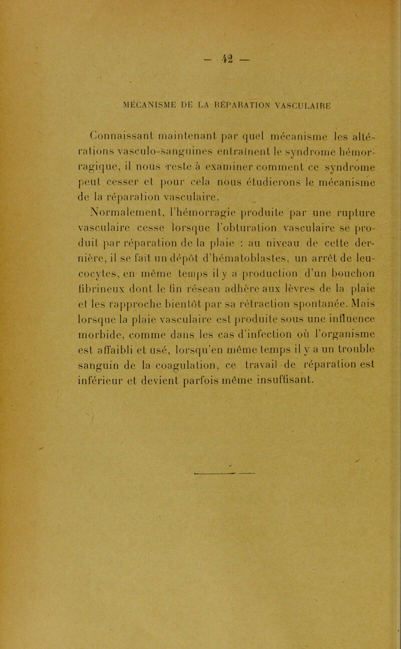 MÉCANISME DE LA RÉPARATION VASCULAIRE Connaissant maintenant par quel mécanisme les alté- rations vascnlo-sanguines entraînent le syndrome hémor- ragique, il nous 'reste à examiner comment ce syndrome peut cesser et pour cela nous étudierons le mécanisme de la réparation vasculaire. Normalement, l’hémorragie produite par une rupture vasculaire cesse lorsque l’obturation vasculaire se pro- duit par réparation de la plaie : au niveau de cette der- nière, il se l'ait un dépôt d’hématoblastes, un arrêt de leu- cocytes, en même temps il y a production d’un bouchon fibrineux dont le lin réseau adhère aux lèvres de la plaie et les rapproche bientôt par sa rétraction spontanée. Mais lorsque la plaie vasculaire est produite sous une influence morbide, comme dans les cas d’infection où l’organisme est affaibli et usé, lorsqu’en même temps il y a un trouble sanguin de la coagulation, ce travail de réparation est inférieur et devient parfois même insuffisant.