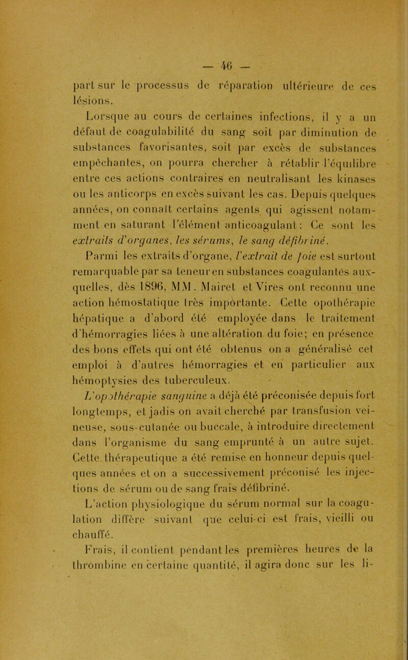 part sur le processus de réparation ultérieure de ces lésions. Lorsque au coui’s de certaines infections, il y a un défaut de coagulabilité du sang soit par diminution de substances favorisantes, soit par excès de substances empêchantes, on pourra chercher à rétablii- l’éqmlibre entre ces actions contraires en neutralisant les kinases ou les anticorps en excès suivant les cas. Depuis quelques années, on connaît certains agents qui agissent notam- ment en saturant l’élément anticoagulant : Ce sont les exlrails d'organes, les sérums, le sang défibriné. Parmi les extraits d’organe, l'exlrnil de foie est surtout remarquable par sa teneur en substances coagulantes aux- quelles, dès 1896, MM. Mairet et Vires ont reconnu une action hémostatique très imjïôrtante. Cette opothérapie hépatique a d’abord été employée dans le traitement d’hémorragies liées à une altération du foie; en présence des bons effets qui ont été obtenus on a généralisé cet emploi à d’autres hémorragies et en particulier aux hémoptysies des tuberculeux. L'opothérapie sanguine a déjà été préconisée depuis fort longtemps, et jadis on avait cherché par transfusion vei- neuse, sous-cutanée ou buccale, à introduire directement dans l’organisme du sang emprunté à un autre sujet. Cette thérapeutique a été remise en honneur depuis quel- ques années et on a successivement j)réconisé les injec- tions de sérum onde sang frais délibriné. L’action physiologique du sérum normal sur la coagu- lation diffère suivant que celui-ci est frais, vieilli ou chauffé. Frais, il contient pendant les premières heures de la thrombine en certaine quantité, il agira donc sur les li-