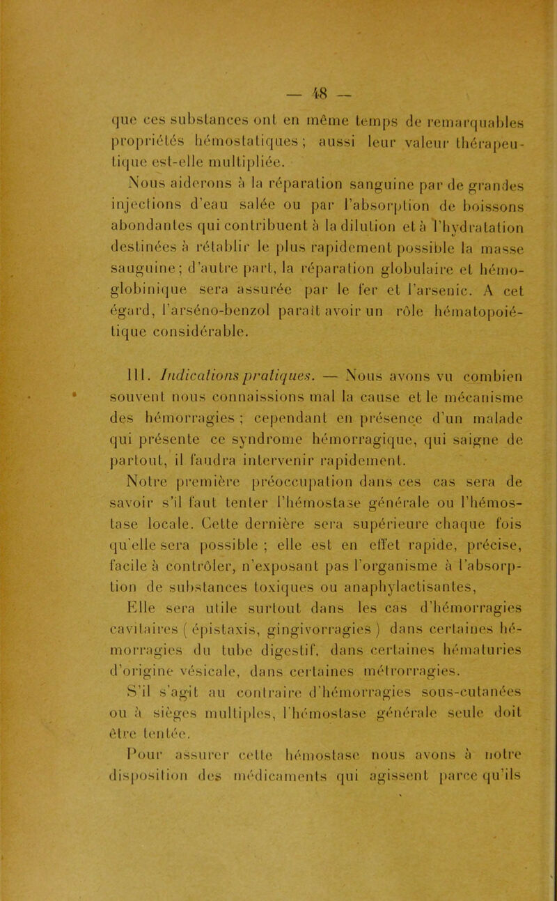 que ces subsLances ont en même temps de remarquables propriétés liémostaliques ; aussi leur valeur tliérapeu- tique est-elle multipliée. Nous aiderons à la réparation sanguine par de grandes injections d’eau salée ou par l’absorption de boissons abondantes qui contribuent à la dilution et à Vhvdratation destinées à rétablir le plus rapidement possible la masse sauguine; d’autre part, la réparation globulaire et hémo- globinique sera assurée par le fer et l’arsenic. A cet égard, l’arséno-benzol paraît avoir un rôle hématopoié- tique considérable. 111. Indicalions pratiques. — Nous avons vu combien souvent nous connaissions mal la cause et le mécanisme des hémorragies ; cependant en présence d’un malade qui présente ce syndrome hémorragique, qui saigne de I partout, il faudra intervenir rapidement. Notre première préoccupation dans ces cas sera de savoir s’il faut tenter l’hémostase générale ou l’hémos- tase locale. Cette dernière sei*a supérieure chaque fois qu'elle sera possible; elle est en effet rapide, précise, facile à contrôler, n’exposant pas l’organisme à l’absorp- tion de substances toxiques ou anaphylactisantes. Elle sera utile surtout dans les cas d’hémorragies cavitaires ( é|)istaxis, gingivorragies ) dans certaines hé- morragies du tube digestif, dans certaines hématuries d’origine vésicale, dans ccidaines métrorragies. S’il s’agit au contraire d’hémorragies sous-cutanées ou à sièges multiples, l’hémostase générale seule doit être tentée. Pour assurci’ cette hémostase nous avons à notre disposition des médicaments qui agissent parce qu’ils
