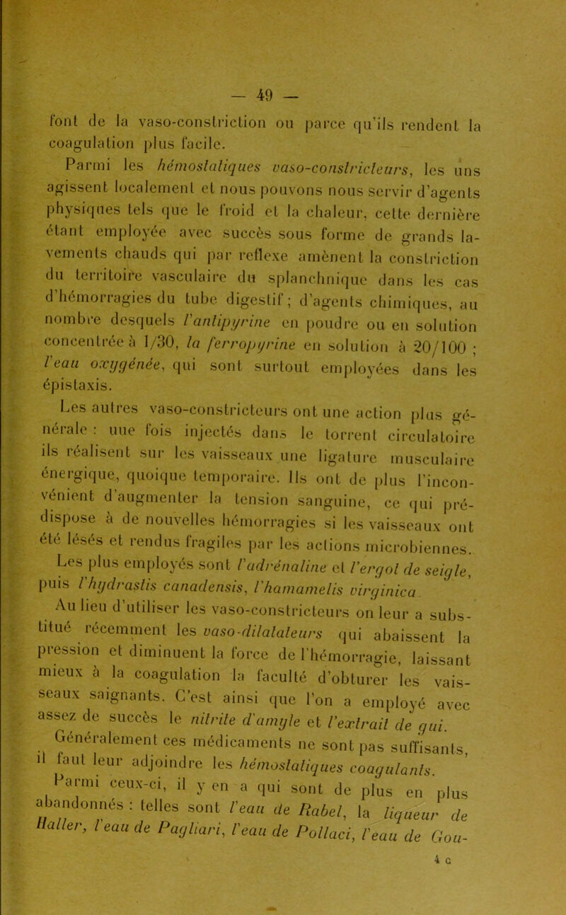 l'ont (le la vaso-coiistriclion ou parce qu’ils rendent la coagulation plus l'acilc. Parmi les hémosialiques vaso-conslricleurs, les uns agissent localement et nous pouvons nous servir d’agents physiques tels que le Iroid et la chaleur, cette dernière étant employée avec succès sous forme de grands la- vements chauds qui par reflexe amènent la consti-iction du territoire vasculaire du splanchnifjue dans les cas d’hémorragies du tube digestif; d’agents chimiqiuis, au nombre desquels ranlipi/rine en poudre ou en solution concentrée à 1/30, la ferropijrine en solution à 20/100 ; l eau oxygénée^ Cjui sont surtout em|)loyées dans les épistaxis. Les autres vaso-constricteui's ont une action plus gé- nérale : nue lois injectés dans le tori’ent circulatoire ils réalisent sui- les vaisseaux une ligature musculaire énergique, quoique temporaire. Ils ont de plus l’incon- vénient d’augmenter la tension sanguine, ce (lui pré- dispose à de nouvelles hémorragies si h;s vaisseaux ont été lèses et rendus lragih‘s par les actions microbiennes. Les plus employés sont Vadrénaline et l'ergol de seigle, puis riigdraslis canadensis, l'hamamelis lurginica Au lieu d utiliser les vaso-constricteurs on leur a subs- titué récemment les qui abaissent la pression et diminuent la force de l’hémorragie, laissant mieux à la coagulation la faculté d’obturer les vais- seaux saignants. C’est ainsi que l’on a employé avec assez de succès le nilrile d'amyle et Vexlrail de gui. Généralement ces médicaments ne sont pas suiïisants, il laut leur adjoindre les hémosialiques coagulanls. Parmi ceux-ci, il y en a qui sont de plus en plus abandonnés : (elles sont l'eau de Rabel, la liqueur de Haller, l eau de Paghari, l'eau de Pollaci, l'eau de Gou- 4 G