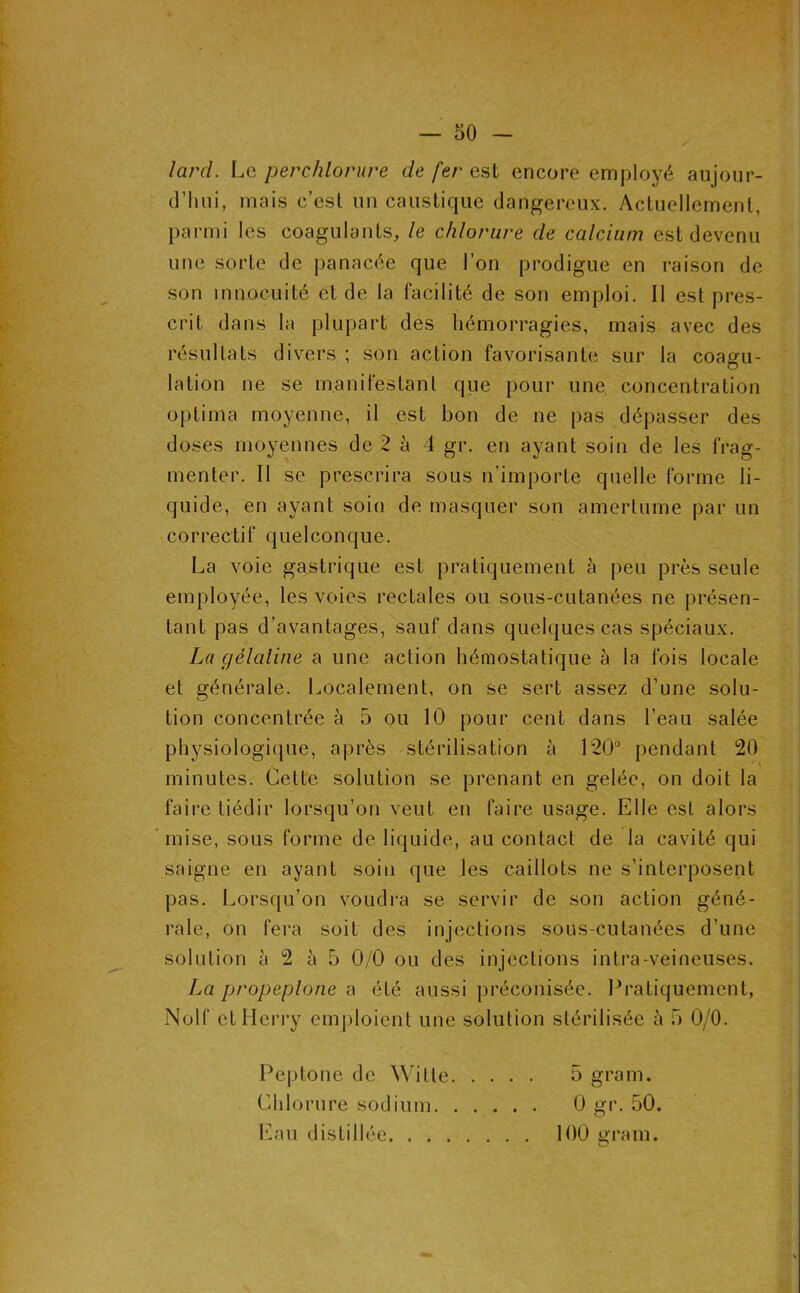 lard. Le perchlorure de fer est encore employé aujour- d’hui, mais c’est un caustique dangereux. Actuellement, parmi les coagulants, le chlorure de calcium est devenu une sorte de panacée que l’on prodigue en raison de son innocuité et de la facilité de son emploi. Il est pres- crit dans la plupart des hémorragies, mais avec des résultats divers ; son action favorisante sur la coagu- lation ne se manifestanl que pour une, concentration optima moyenne, il est bon de ne pas dépasser des doses moyennes de 2 à 4 gr. en ayant soin de les frag- menter. Il se prescrira sous n’importe quelle forme li- quide, en ayant soin de masquer son amertume par un correctif quelconque. La voie gastrique est pratiquement à peu près seule employée, les voies rectales ou sous-cutanées ne présen- tant pas d’avantages, sauf dans quelques cas spéciaux. La gélatine a une action hémostatique à la fois locale et générale. Localement, on se sert assez d’une solu- tion concentrée à 5 ou 10 pour cent dans l’eau salée physiologi(]ue, après stérilisation à 120“ pendant 20 minutes. Cette solution se prenant en gelée, on doit la faire tiédir lorsqu’on veut en faire usage. Elle est alors * mise, sous forme de liquide, au contact de la cavité qui saigne en ayant soin que les caillots ne s’interposent pas. Lorsqu’on voudi'a se servir de son action géné- rale, on fera soit des injections sous-cutanées d’une solution à 2 à 5 0/0 ou des injections intra-veineuses. La propeplone a été aussi préconisée. Pratiquement, Nolf etilerry emploient une solution stérilisée à b 0/0. Peptone de Wilte 5 gram. Chlorure sodium 0 gr. 50. l'bui distillée 100 oram. O