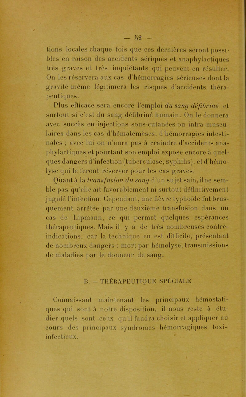 lions locales chaque l'ois que ces dernières seront possi- bles en raison des accidents sèri(jues et anaphylactiques très graves et très inquiétants qui peuvent en résulter. On les réservera aux cas d’hémorragies sérieuses dont la gravité môme légitimera les risques d’accidents théra- jieutiques. Plus eflicace sera encore l’emploi du sang défibriné et surtout si c’est du sang défibriné humain. On le donnera avec succès en injections sous-cutanées ou intra-muscu- laires dans les cas d’hématémèses, d’hémorragies intesti- nales ; avec lui on n’aura pas à craindre d’accidents ana- phylactiques et pourtant son emploi expose encore à quel- ques dangers d’infection (tuberculose, syphilis), et d’hémo- lyse qui le feront réserver pour les cas graves. Quanta la transfusion du sang d’un sujet sain, il ne sem- ble pas qu’elle ait favorablement ni surtout définitivement jugulé l’infection. Cependant, une fièvre typhoïde fut brus- quement arrêtée par une deuxième transfusion dans un cas de Lipmann, ce qui permet quelques espérances thérapeutiques. Mais il y a de très nombreuses contre- indications, car la technique en est difficile, présentant de nombreux dangers : mort par hémolyse, transmissions de maladies par le donneur de sang. B. - THÉRABEUTtOUE SPÉCIALE Connaissant maintenant les principaux hémostati- ques qui sont à noli’c disposition, il nous reste à étu- dier quels sont ceux (pi’il faudra choisir et aj)pliquer au cours des princi|)aux syndromes hémorragiques toxi- infeclieux.