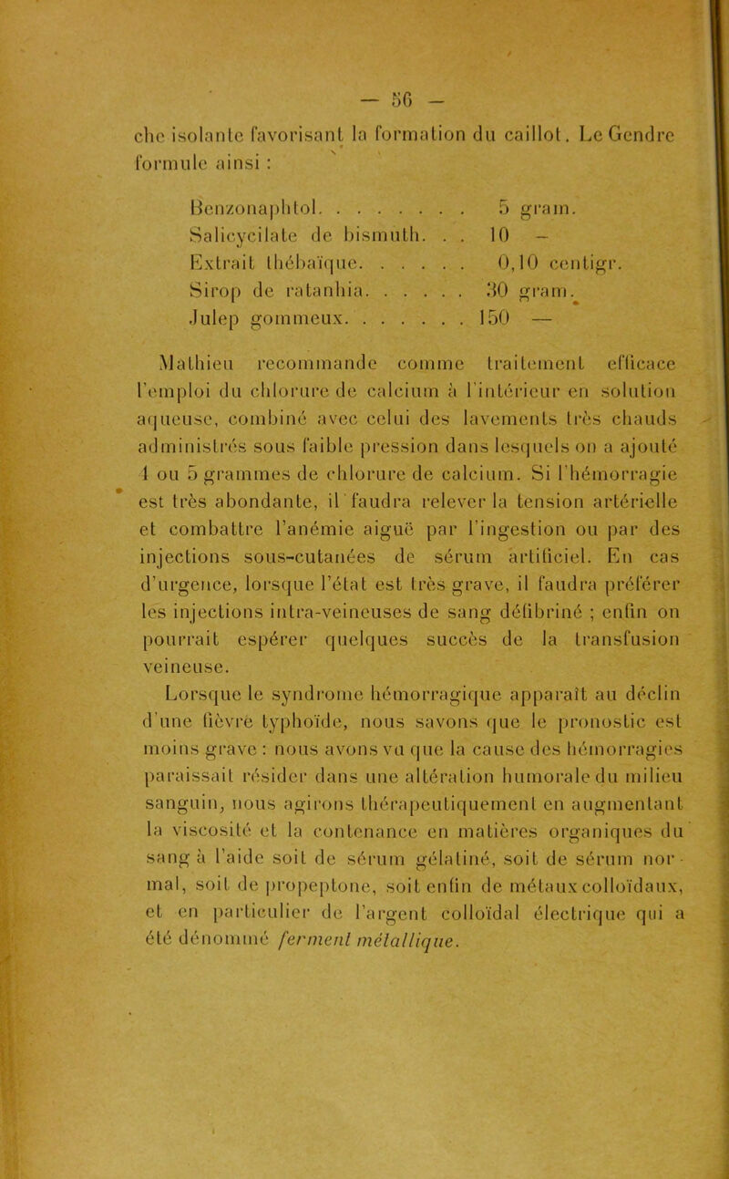 / — 50 - chc isolante favorisant la formation du caillot. Le Gendre « formule ainsi : Benzonaplitol Salicycilate de bismuth. . . Extrait tliébaiYjuc Sirop de ratanhia Julep gommeux 5 grain, 10 - 0,10 centigr. 50 i‘am. ^ * 150 — Mathieu recommande comme traitement efücace remploi du chlorure de calcium à l’intérieur en solution aijueuse, combiné avec celui des lavements ti’ès chauds administi'és sous faible pression dans lesquels on a ajouté 4 ou 5 grammes de chlorure de calcium. Si l’hémorragie est très abondante, U faudra relever la tension artérielle et combattre l’anémie aiguë par l’ingestion ou par des injections sous-cutanées de sérum artificiel. En cas d’urgence, lorsque l’état est très grave, il faudra préférer les injections intra-veineuses de sang détibriné ; enfin on pourrait espérer quelques succès de la transfusion veineuse. Lorsque le syndrome hémorragique apparaît au déclin d’une fièvre typhoïde, nous savons que le pronostic est moins grave : nous avons vu que la cause des hémorragies paraissait résider dans une altération humorale du milieu sanguin, nous agirons thérapeutiquement en augmentant la viscosité et la contenance en matières organiques du sang à l’aide soit de sérum gélatiné, soit de sérum nor mal, soit de jiropeptone, soit enfin de métaux colloïdaux, et en particulier de l’argent colloïdal électrique qui a été dénommé fermenl mélalliqiie.