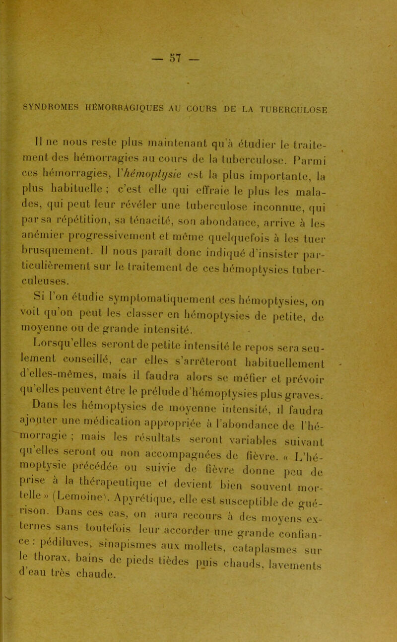 ■ SYNDROMES HÉMORRAGIQUES AU COURS DE LA TUBERCULOSE Il ne nous resle jiliis maintenant qu'à étudier le traite- ment des liémorra^ies au coui-s de la tuberculose. Parmi ces hémorragies, Vlîéinoplijsie est la plus importante, la plus habituelle; c’est elle rpii clTraie le plus les mala- des, qui peut leur révéler une tuberculose inconnue, qui pai sa lepétition, sa t(macite, son abondance, ai'rive à le.s anémier progressivement et même quelquefois à les tuer biusquement. Il nous paraît donc indiqué d’insistei* pai’- ticulierement sur hî traitement de ces hémoptysies tuber- culeuses. Si l’on étudie symptomatiquement ces hémoptysies, on voit qu on [)eut les classer en hémo()tysies de petite, de moyenne ou de grande intensité. Lorsqu’elles seront de petite intensité le repos sera seu- lement conseillé, car elles s’arrêteront habituellement d elles-mêmes, mais il faudra alors se méüer et prévoir qu’elles peuvent être le prélude d’hémoptysies plus graves. Dans les hémoptysies de moyenne intensité, il faudra ajouter une médication appropriée à l’abondance de l’hé- morragie ; mais les résultats seront variables suivant qu’elles .seront ou non accompagnées de lièvre, a L’hé- moptysie précédée ou suivie de lièvre donne peu de prise a la thérapeutique et devient bien souvent mor- telle » (LemoineL Apyréti<|ue, elle est susceptible de gué- rison. Dans ces cas, on aura recours à des moyens ex- ternes sans toutefois leur accorder une grande contian- ce: pédiluve.s, sinapismes aux mollets, cataplasmes sur e thorax, bams de pieds tièdes puis chauds, lavements d eau très chaude.