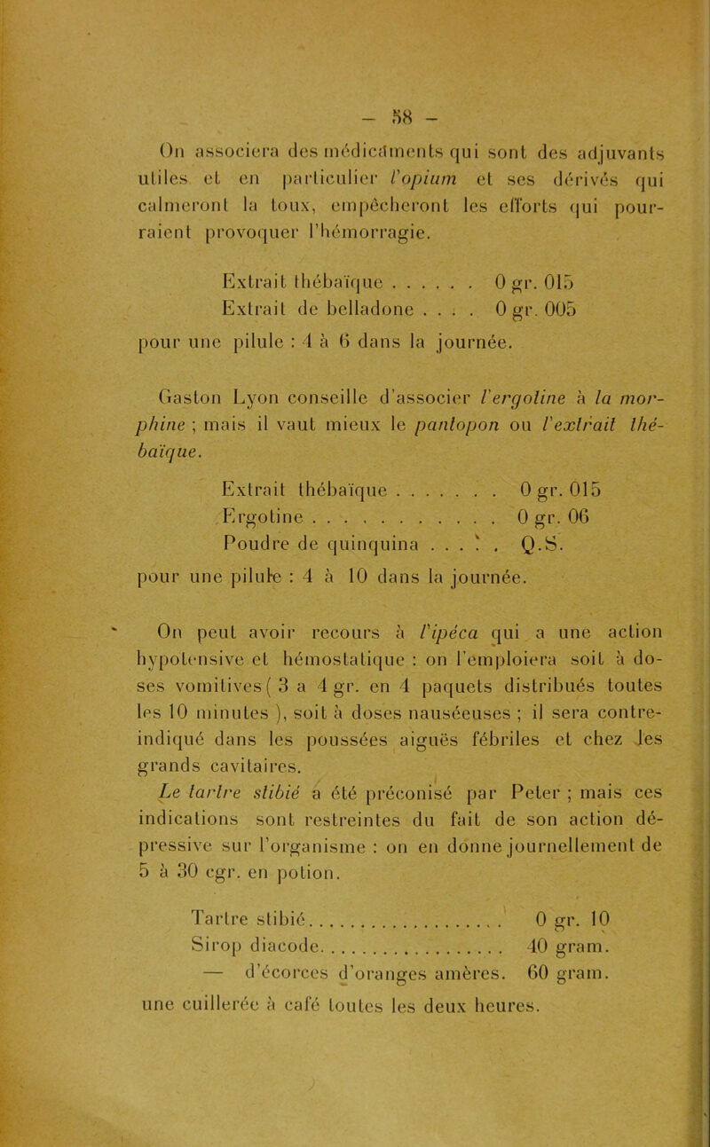 On associera des médicitments qui sont des adjuvants utiles et en particuliei' l'opium et ses dérivés qui calmeront la toux, empêcheront les efforts (|ui pour- raient provoquer l’hémorragie. Extrait thébaïque 0 gi'- 015 Extrait de belladone . . : . 0 gr. 005 pour une pilule : 4 à 6 dans la journée. Gaston Lyon conseille d’associer iergoline à la mor- phine ; mais il vaut mieux le panlopon ou Vexlrail Ihé- baiqiie. Extrait thébaïque Ogr. 015 Ergotine 0 gr. 06 Poudre de quinquina . . . ! . Q.S. pour une pilufe : 4 à 10 dans la journée. On peut avoir recours à l'ipéca qui a une action hypotensive et hémostatique : on l’emploiera soit à do- ses vomitives (3 a 4 gr. en 4 paquets distribués toutes les 10 minutes ), soit à doses nauséeuses ; il sera contre- indiqué dans les poussées aiguës fébriles et chez Jes grands cavitaires. Le larlre slibié à été préconisé par Peter ; mais ces indications sont restreintes du fait de son action dé- pressive sur l’organisme : on en donne journellement de 5 à 30 cgr. en potion. Tartre stibié ' 0 gr. 10 Sirop diacode 40 gram. — d’écorces d’oranges amères. 60 gram. une cuillerée à café toutes les deux heures.