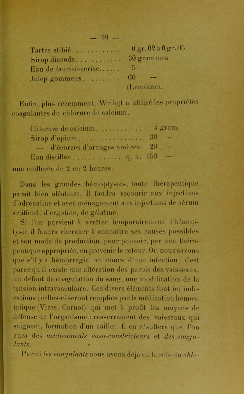 Tartre stibié 0 gr. 02à 0 gr.05 Sirop diacode 30 grammes Eau de laurier-cerise 5 — Julep gommeux 60 — (Lemoine). Enfin, plus récemment, Wriligt a utilisé les propriétés coagulantes du chlorure de calcium. Chlorure de calcium 1 grain. Sirop d’opium *10 — — d’écorces d’oranges amères. 20 — Eau distillée <j. s. loO — une cuillerée de 2 en 2 heures. Dans les grandes liémo[)lysies, toute Ihérapeutiijue paraît bien aléatoire. Il faudra recourir aux injections d’adrénaline et avec ménagemenf aux injections de sérum artificiel, d’ergotine, de gélatine. Si l’on [)arvient à arrêter temporairement l’hémop- tysie il faudra chercher à connaître ses causes possibles et son mode de production, pour pouvoir, par une théi’a- peuti(juc appropriée, en prévenir le retour. Or, nous savons que s’il y a hémorragie au cours d’une infeclion, c’est parce qu’il existe une altération des j)arois des vaisseaux, un défaut de coagulation du sang, une modification de la tension intravasculaire. Ces divers éléments font ici indi- cations ; celles-ci seront remplies parla médication hémos- tatique (Vires, Carnot) qui met à profit les moyens de défense de l’organisme : resserrement des vaisseaux qui saignent, formation d’un caillot. Il en résultera que l’on aura des médicametils uaso-conslricletirs et des coacjii- lanls. • Parmi les coagulants nous avons déjà vu Ut r<5le du chlo-