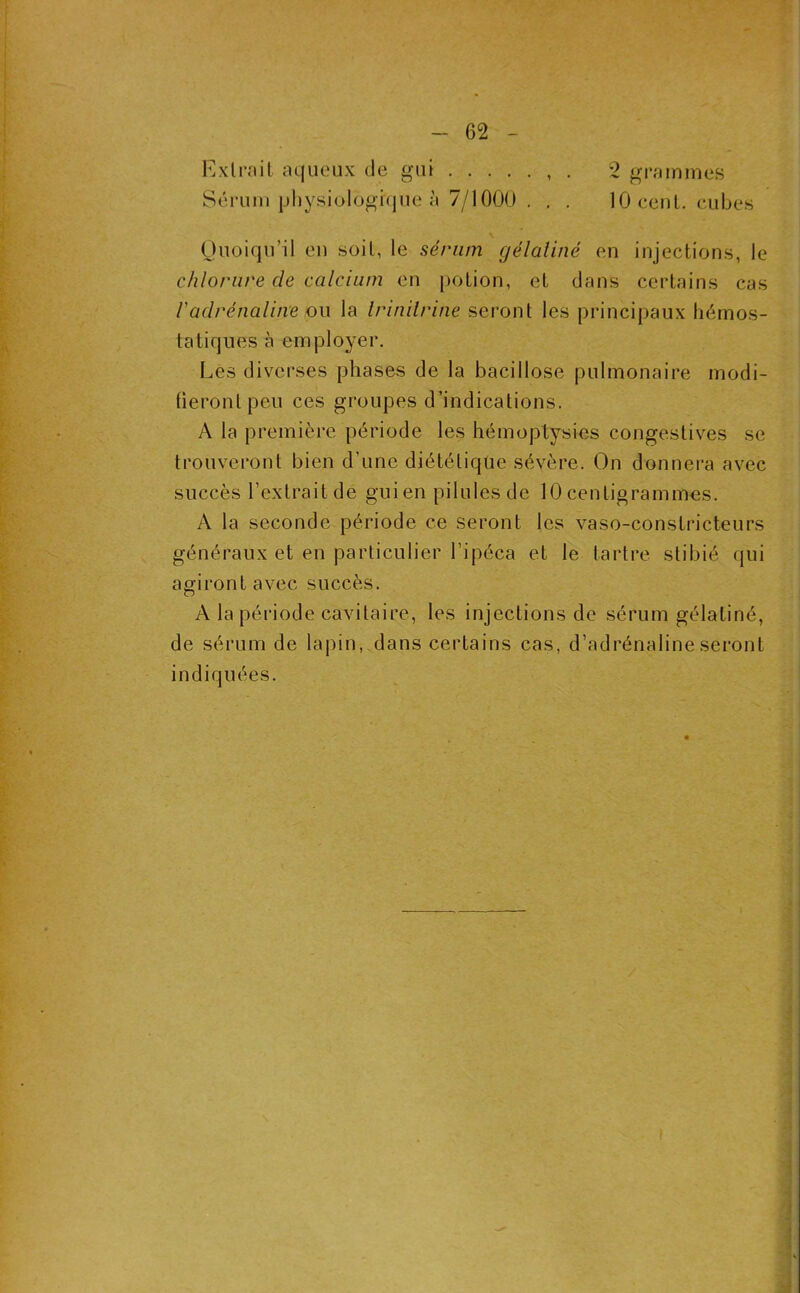 Exlrnit aqueux de gui , . 2 grainmes Sérum ijhysiolügi(|ue à 7/1000 . . . 10 ccuL. cubes Ouoiqu’il eu soit, le sérum gélaliné en injections, le chlorure de calcium en potion, et dans certains cas radrénaline o\\ la Irinilrine seront les principaux hémos- tatiques à employer. Les diverses phases de la bacillose pulmonaire modi- fieront peu ces groupes d’indications. A la première période les hémoptysies congestives se trouveront bien d’une diététique sévère. On donnera avec succès l’extrait de gui en pilules de 10 centigrammes. A la seconde période ce seront les vaso-constricteurs généraux et en particulier l’ipéca et le tartre stibié qui agiront avec succès. A la période cavitaire, les injections de sérum gélatiné, de sérum de lapin, dans certains cas, d’adrénaline seront indiquées.