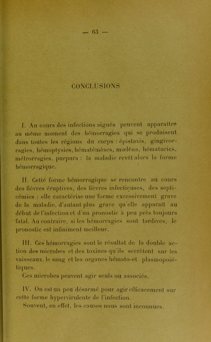 CONCI.USIONS I. Au cours des iufeclious aiguës peuveul a[)|)araîLi*e au même moLuent des liémorragies <jui se produisent dans toutes les régions du corps : épistaxis, gingivoi’- ragies, liémoj)tysies, liématémèses, mœléna, hématuries, métrorragies, pui’pura : la maladie revêt alors la lorme hémorragi(jue. II. Getté forme hémorragi(jue se rencontre au cours des fièvres éruptives, des lièvres infectieuses, des septi- cémies : elle caractérise une forme excessivement gi-ave de la maladie, d’autant plus grave (pi’elle apparaît au début de l’infection et d’un jironostic à peu près toujoui's fatal. Au contraii'e, si les hémorragies sont tardives, le pronostic est intiniment meilleur. III. Ces hémorragies sont le résultat de la double ac- tion des microbes et des toxines qu'ils secrétent sur les vaisseaux, le sang et les organes hémato-et [ilasmopoié- tiq ues. Ces microbes peuvent agir seuls ou associés. IV. On est un peu désarmé pour agir efticacement sur cette forme hypei virulente de l’infection. Souvent, en elTet, les causes nous sont inconnues.