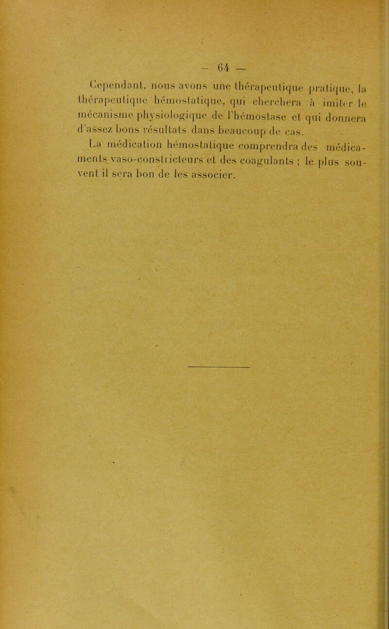 04 — Cepeiulonl, nous avons une lliérapeutique |)rati(|ue, la tlici'apeulique liéinoslalique, qui cliereliera à iniitc-r le mécanisme physiologique de l’hémoslase el qui donnera d assez bons résultats dans beaucoup de cas. La médication hémostatique comprendra des médica- ments vaso-constricteurs et des coagulants ; le plus sou- vent il sera bon de les associer.