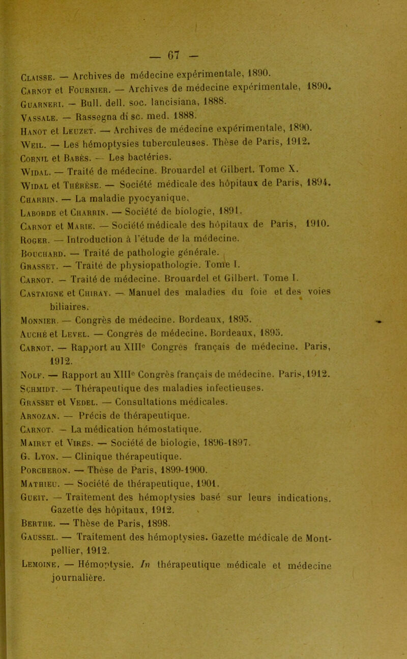 — G7 Claisse. — Archives de médecine expérimentale, 1890. Carnot et Fournier. — Archives de médecine expérimentale, 1890. Guarneri. — Bull. dell. soc. lancisiana, 1888. Vassale. — Rassegna di sc. med. 1888. Hanot et Leuzet. — Archives de médecine expérimentale, 1890. •\Veil. — Les hémoptysies tuberculeuses. Thèse de Paris, 1912. CoRNiL et Babës. — Les bactéries. Widal. — Traité de médecine. Brouardel et Gilbert. Tome X. Widal et Thérèse. — Société médicale des hôpitaux de Paris, 1894. Cqarrin. — La maladie pyocyanique. Laborde et Charrin. — Société de biologie, 1891. Carnot et Marie. — Société médicale des hôpitaux de Paris, 1910. Roger. — Introduction à l’étude de la médecine. Bouchard. — Traité de pathologie générale. Grasset. — Traité de physiopathologie. Tonm I. Carnot. — Traité de médecine. Brouardel et Gilbert. Tome I. Castaigne et Chiray. — Manuel des maladies du foie et des^ voies biliaires. Monnier. — Congrès de médecine. Bordeaux, 1895. AucHÉet Level. — Congrès de médecine. Bordeaux, 1895. Carnot. — Rapport au XIII® Congrès français de médecine. Paris, 1912. Nolf. — Rapport au XllI® Congrès français de médecine. Paris, 1912. Schmidt. — Thérapeutique des maladies infectieuses. Grasset et Vedel. — Consultations médicales. Arnozan. — Précis de thérapeutique. Carnot. — La médication hémostatique. Mairet et Vires. — Société de biologie, 1896-1897. G. Lyon. — Clinique thérapeutique. PoRCHERON. — Thèse de Paris, 1899-1900. Mathieu. — Société de thérapeutique, 1901. Gueit. — Traitement des hémoptysies basé sur leurs indications. Gazette des hôpitaux, 1912. Bertiie. — Thèse de Paris, 1898. Gaussel. — Traitement des hémoptysies. Gazette médicale de Mont- pellier, 1912. Lemoine, — Hémoptysie. In thérapeutique médicale et médecine journalière.