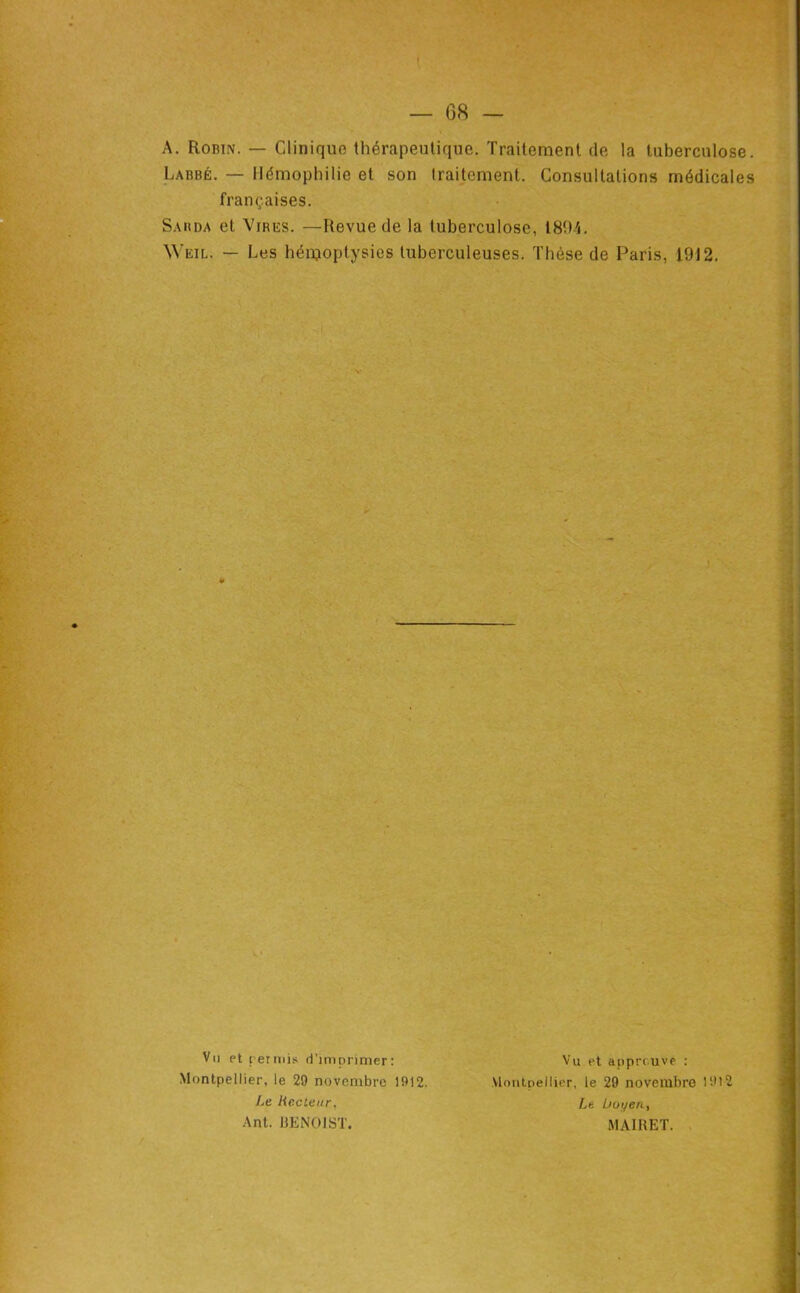 A. Robin. — Clinique thérapeutique. Traitement de la tuberculose. Labbé. — Hémophilie et son Iraitement. Consultations médicales françaises. Sarda et Vires. —Revue de la tuberculose, 1804. Weil. — Les hénjoptysies tuberculeuses. Thèse de Paris, 1912. ¥ - f Vu et rermis d'imc>rimer: Montpellier, le 29 novembre 1912. Le Recteur. Ant. UENOJST. Vu et approuve : Montpellier, le 29 novembre 1912 Le. boi/en, MAIRET. .