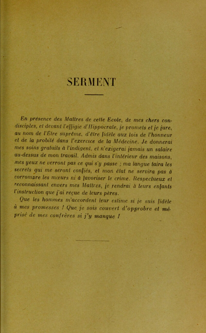 SEKMKiNT > En présence des Maîtres de celle Ecole, de mes chers con- disciples, el devant l'efligie d'Hippocrate, je promets et (e /ure, au nom de l'Ëlre suprême, d'êlre Udèle aux lois de l'honneur el de la probité dans l exercice de la Médecine. Je donnerai mes soins gratuits à l indigent, el n'exigerai jamais un salaire au-dessus de mon travail. Admis dans l’intérieur des maisons, mes yeux ne verront pas ce qui s’y passe ; ma langue taira les secrets qui me seront confiés, el mon état ne servira pas à corrompre les mœurs ni à favoriser le crime. Respectueux et reconnaissant envers mes Maîtres, je rendrai à leurs enfants t instruction que j’ai reçue de leurs pères. Que les hommes m’accordent leur estime si je suis fidèle à mes promesses 1 Que je sois couvert d’opprobre et mé- prisé de mes confrères si j’y manque I