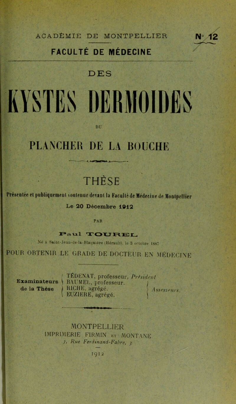 FACULTÉ DE MÉDECINE DES DU PLANCHER DE LA BOUCHE l • THÈSE Présentée el publiquement soutenue itérant la Faculté de Médoeine de Montpellier Le 20 Décembre 1012 PAR Paul TOUREL Né à $aitn-Jeau-de-la-Blai|Uiôre plérault), le 3 octobre 1887 POUR OBTENIR LE GRADE DE DOCTEUR EN MÉDECINE ! TÉDENAT, professeur, Président Examinateurs \ BAUMEL, professeur. ) de la Thèse i RICHE, agrégé. Assesseurs. { EUZIERE, agrégé. | MONTPELLIER IMPRIMERIE FI RM IN et MONTANE 3, Rue Ferdinand-Fabre, y 1912