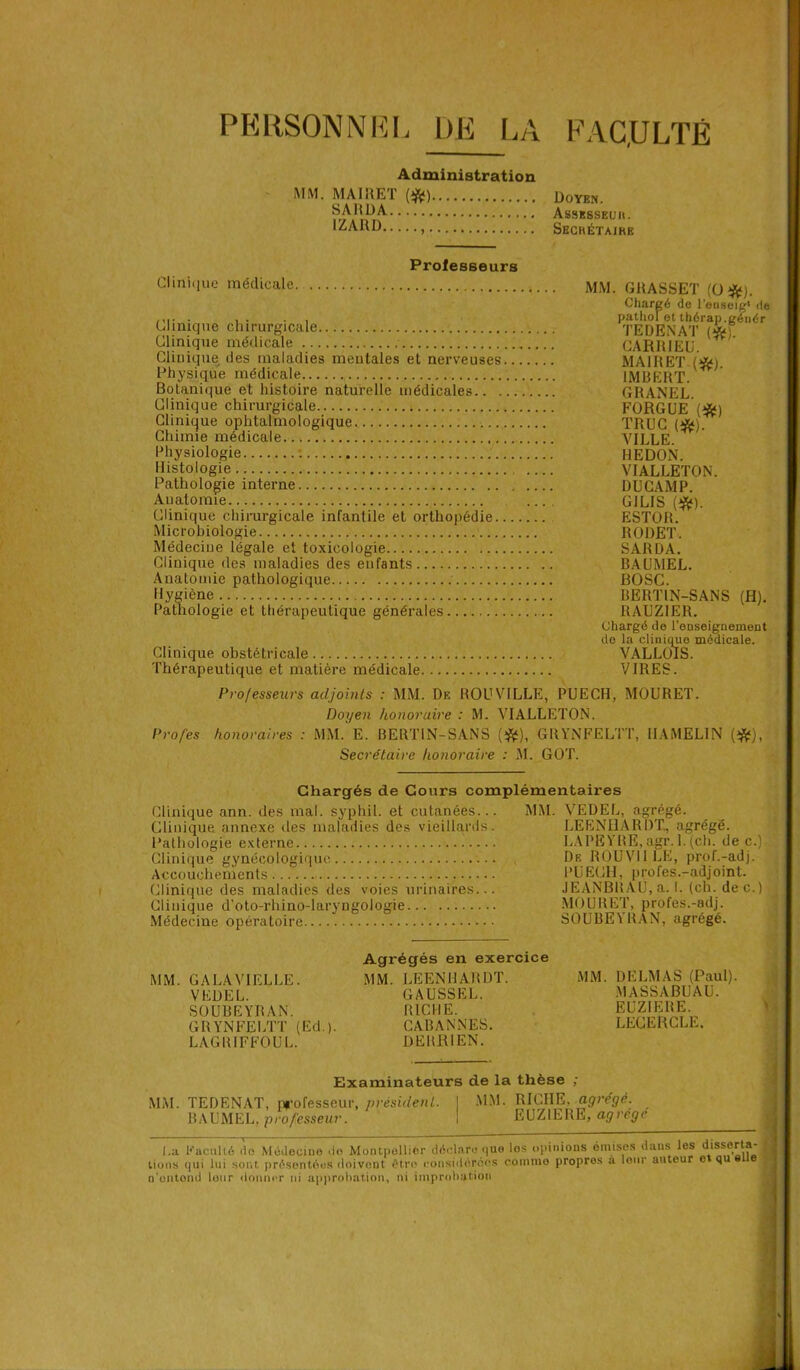 PERSONNEL DE LA F AC,U LTÉ MM. MAIRET SARDA. IZARD.. Administration m > Doyen. Assesseuu. Secrétaire Clinique médicale Professeurs Clinique chirurgicale Clinique médicale Clinique des maladies mentales et nerveuses Physique médicale Botanique et histoire naturelle médicales.. . Clinique chirurgicale Clinique ophtalmologique Chimie médicale Physiologie : Histologie Pathologie interne Anatomie Clinique chirurgicale infantile et orthopédie. Microbiologie Médecine légale et toxicologie Clinique des maladies des enfants Anatomie pathologique Hygiène Pathologie et thérapeutique générales Clinique obstétricale Thérapeutique et matière médicale MM. GRASSET (O#). Chargé de l’euseig' de pathol et thérap.génér TE D EN AT (&). CARRIEU. MAIRET (#;. IMBERT. GRANEL. FORGUE (#) TRUC (#). VILLE. HE DON. VIALLETON. DUCAMP. G1L1S (#). ESTOR. RODET. SARDA. BAUMEL. BOSC. BERTIN-SANS (H). RAUZ1ER. Chargé de l'enseignement de la clinique médicale. VALLOIS. VIRES. Professeurs adjoints : MM. De ROUVILLE, PUECH, MOURET. Doyen honoraire : M. VIALLETON. Profes honoraires : MM. E. BERTIN-SANS (#), GRYNFELTT, IIAMELIN (#), Secrétaire honoraire : M. GOT. Chargés de Cours complémentaires Clinique ann. des mal. syphil. et cutanées... Clinique annexe des maladies des vieillards. Pathologie externe Clinique gynécologique Accouchements Clinique des maladies des voies urinaires... Clinique d’oto-rhino-laryngologie Médecine opératoire MM. VEDEL, agrégé. LEENHARDT, agrégé. LA PEYRE, agr. 1. (cli. de c.) De ROU Vil LE, prof.-adj. PUECH, profes.-adjoint. JEANBRAU, a. I. (ch. dec.) MOURET, profes.-adj. SOUBEYRAN, agrégé. MM. GA LA VIELLE. VEDEL. SOUBEYRAN. GRYNFELTT (Ed.). LAGRIFFOUL. Agrégés en exercice MM. LEENHARDT. GAUSSEL. RICHE. CABANNES. DE BRI EN. MM. DELMAS (Paul). MASSABUAU. EUZIERE. LECERCLE. Examinateurs de la thèse ; MM. TEDENAT, professeur, président. I MM. RICHE, agrégé. BAUMEL, professeur. I EUZIERE, agrégé I l.a Kaciillé do Médecine do Montpellier déclare que les opinions omises dans les disserta- tions qui lui sont présentées doivent être considérées comme propros à leur auteur o qu e ^ o’ontond lotir donner ni approbation, ni improbation