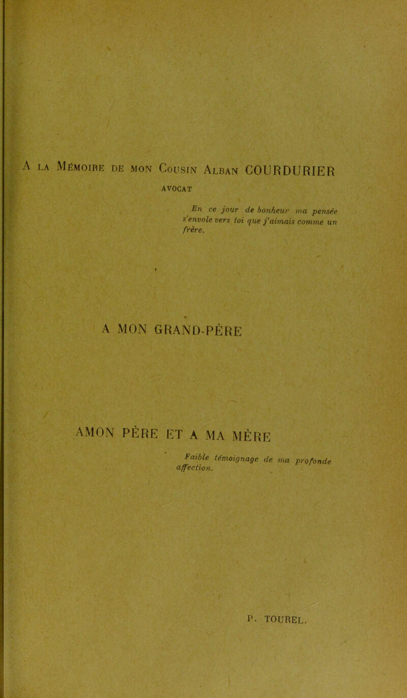 V* \ la Mémoire de mon Cousin Alban COURDURIER AVOCAT En ce jour de bonheur ma pensée s envole vers toi que j’aimais comme un frère. I A MON GRAND-PÈRE / AMON PÈRE ET A MA MÈRE Faible témoignage de ma profonde affection.