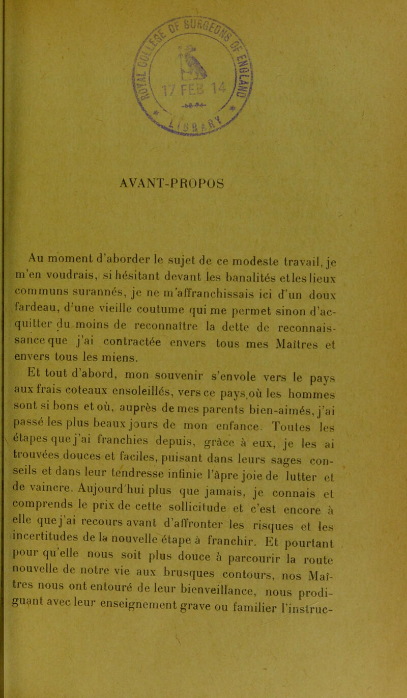AVANT-PROPOS Au moment cl aborder le sujet de ce modeste travail, je m’en voudrais, si hésitant devant les banalités et les lieux communs surannés, je ne m’affranchissais ici d’un doux fardeau, d une vieille coutume qui me permet sinon d’ac- quittée du moins de reconnaître la dette de reconnais- sance que j’ai contractée envers tous mes Maîtres et envers tous les miens. Et tout d abord, mon souvenir s’envole vers le pays aux frais coteaux ensoleillés, vers ce pays où les hommes sont si bons et où, auprès de mes parents bien-aimés, j’ai passé les plus beaux jours de mon enfance. Toutes les étapes que j’ai franchies depuis, grâce à eux, je les ai tiouvées douces et faciles, puisant dans leurs sages con- seils et dans leur tendresse infinie l’àpre joie de lutter et de vaincre. Aujourd'hui plus que jamais, je connais et comprends le prix de cette sollicitude et c’est encore à elle que j’ai recours avant d’affronter les risques et les incertitudes de la nouvelle étape à franchir. Et pourtant poui qu elle nous soit plus douce à parcourir la route nouvelle de notre vie aux brusques contours, nos Maî- tres nous ont entouré de leur bienveillance, nous prodi- guant avec leur enseignement grave ou familier l’inslruc-