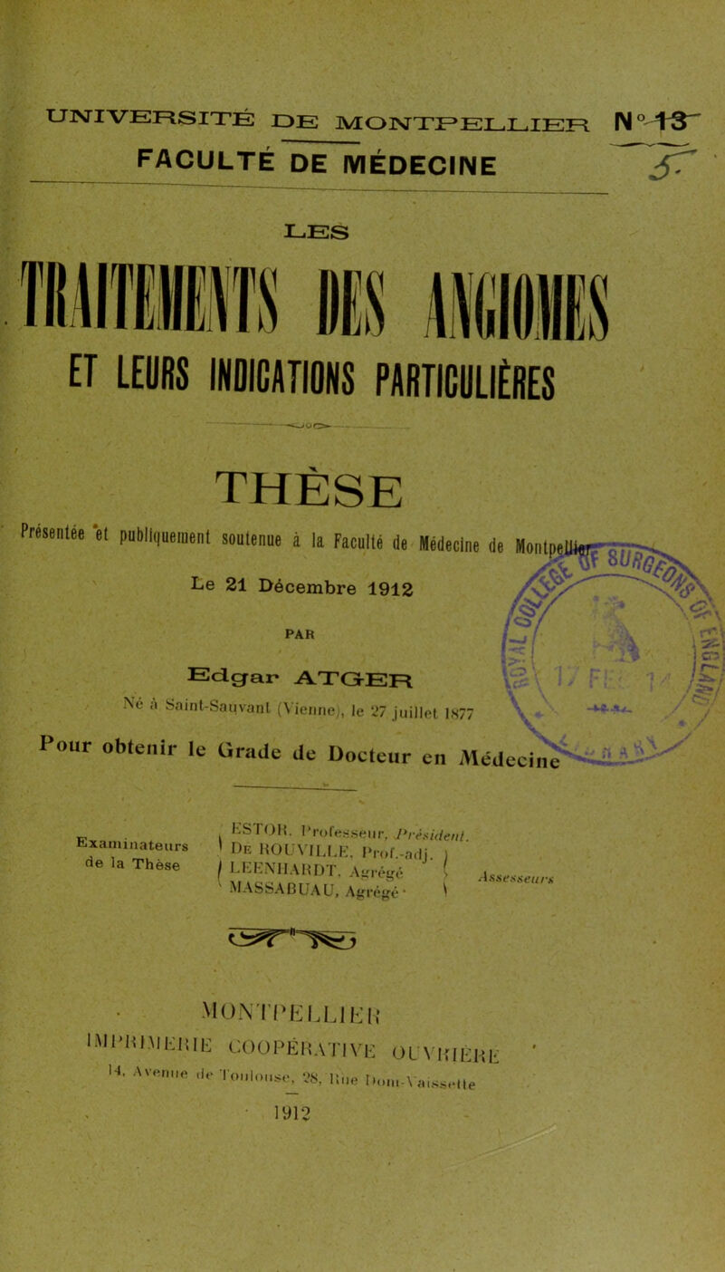 U]MIVEF^SITÉ DE MOINTTEELEIEFI FACULTÉ DE MÉDECIIME LES ET LEDBS INDICATIONS PANTICDLIENES THÈSE Présenlée ’el puDli(,«eraent soutenue à la Faculté de Médecine de MonlpelHur-é. -- id/ Le 21 Décembre 1912 PAR î’  : Edgar ATGEF=l Ne ;i Saint-Saiivanl (N ieiine;, le 27 juillet 1877 Pour obtenir le Oradc de Docteur eu Médecine Examinateurs de la Thèse KSTOM. Proretcseiir. Prèaidenl. De HÜl \'ILLK, IM'ttf.-adJ. 1 Llt.KXlI.\ H Ij A urètre > MASSABüAU, Agrégé • ^ Assestieum MO-\TI>KLLlh’i{ COOPÉRATiV N, AvtMiue ,|f ■l’oiiloii.s,., AS, line !•' OLVim-Rli; I 'til||-\ ;i(S.Sclle 1912