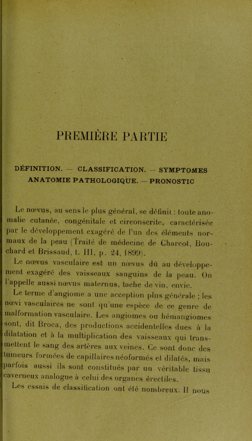 PREMIÈRE PARTIE DÉFINITION. — CLASSIFICATION. — SYMPTOMES ANATOMIE PATHOLOGIQUE. — PRONOSTIC Le nœvus, au sens le plus général, se délinii : toute ano- malie cutanée, congénitale et circonscrite, cai’actéi'isée pai le développement exagéré de l’un des éléments nor- maux de la peau ( Traite de médecine de Charcot, Lou- chard et Brissaud, t. III, p. -21, ISîHt). Le nœvus vasculaire est un nœvus dù au dévelnp|)e- ment exagéré des vaisseaux sanguins de la peau. On 1 appelle aussi nœvus maternus, tache de vin, envie. Le terme d’angiome a une acception plus générale ; les nœvi vasculaires ne sont (ju'une espèce de ce genre de malformation vasculaire. Les angiomes ou hémangiomes sont, dit Broca, des productions accidentelles dues à la dilatation et a la multij)lication des vaisseaux qui trans- mettent le sang des artères aux veines. Ce sont donc des tumeurs formées de capillaires néoformés et dilatés, mais parfois aussi ils sont constitués par un véritable tissu caverneux analogue à celui des organes érectiles. Les essais de classilication ont été nombreux. 11 nous