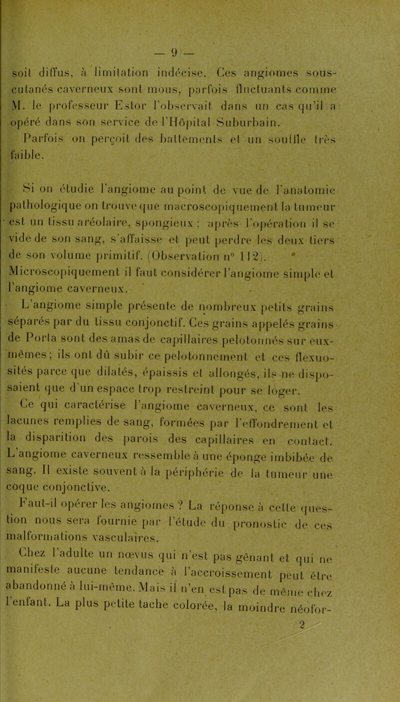 soit diffus, à limilation indécise. Ces angiomes sous- cutanés caverneux sont mous, jiarfois (luctuants comme M. le j)i‘ofesseur Estor l’observait dans un cas qu’il a opéré dans son service de rilô|)ital Suburbain. l^arfois on perçoit des battements et un souille très faible. Si on étudie I angiome au point de vue de l’anatomie pathologique on tronv(Mjue macroscopiquement la tuiiK'ur est nn tissu ai’éolairf*, spongieux; a|)rès l’opération il S(' vide de son sang, s’atlaiss(‘ et peut perdre l<\s deux tiei’s de son volume primitif. ((Jbservation n 1 l'ij. Microsco|)iquement il laut considérer l’angiome sinqjle et l’angiome caverneux. L angiome simple présente de nombreux petits grains séparés par du tissu conjonctif. Ces grains aj)pelés grains de l^orta sont des amas de capillaii*es pelotonnés sui' (uix- mémes; ils ont dù subir ce pelotonnemenl et ces llexiio- sités parce que dilatés, épaissis et allongés, ils ikî dispo- saient que d un espace trop restreint pour se log(M‘. Ce qui caractérise l’angiome cavennnix, ce s(jnt les lacunes iemplies de sang, lormees pai* 1 (dlondrement et la disparition des jiarois des capillaires en contact. L’angiome caverneux ressemble à une éponge imbibée de .sang. Il existe soiuenta la peiapherie de la tumeur uii(‘ coque conjonctive. Faut-il opérer les angiomes ? La réponse à cette (|ues- tion nous sera fournie par l’étude du pronostic de ces malformations vasculaires. Chez l’adulte un nœvus qui n’est pas gênant et qui ne manileste aucune tendance à 1 accroissement peut êti'e abandonné à lui-même. Mais il n’en est pas de même chez l’enfant. La plus petite tache colorée, la moindre néofor- 2