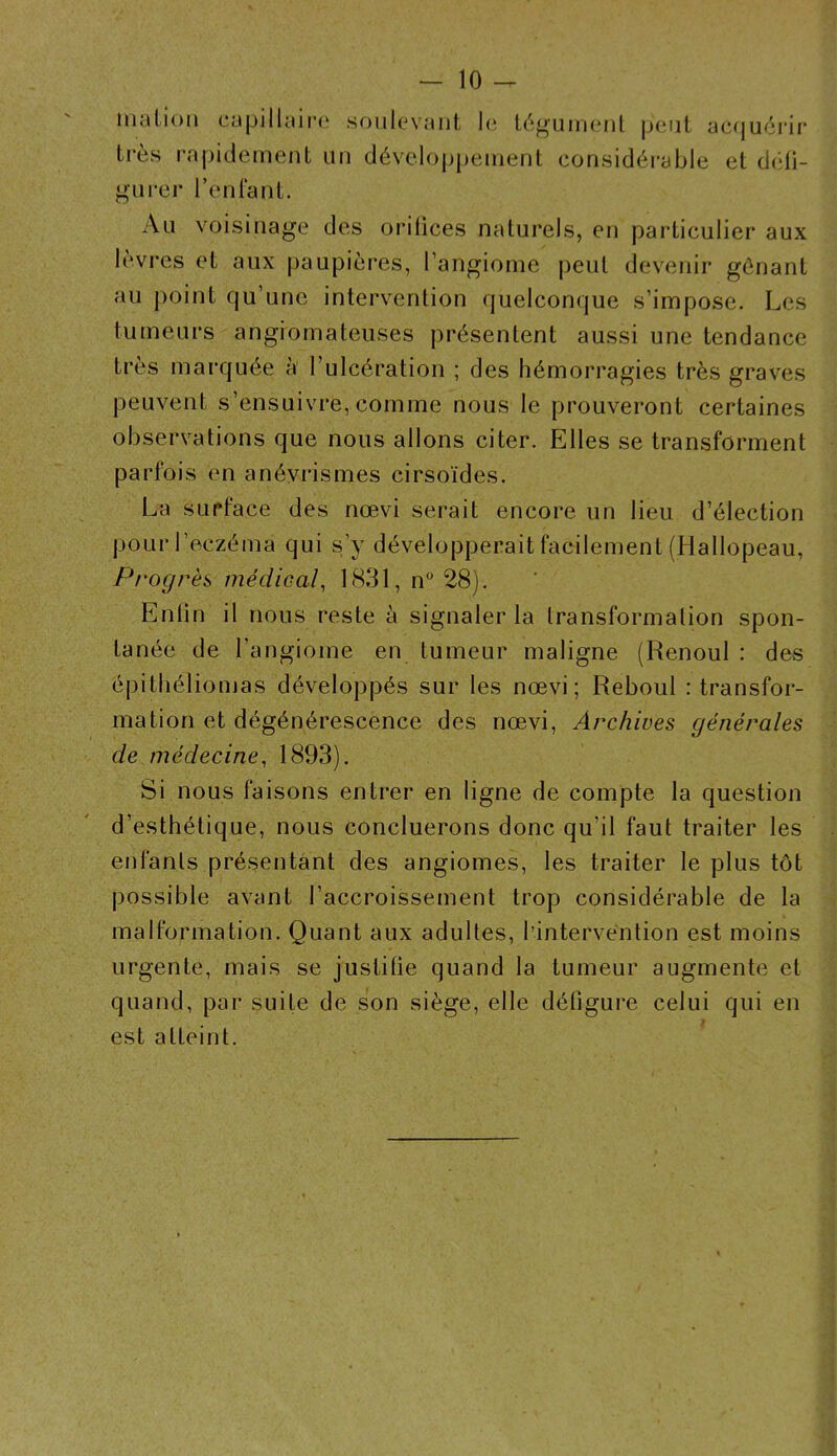 malion capillaii’o soulevant h; Ic'ïg très rapidement un développement liment peut ac(juérir considérable et d(*li- gurer reniant. Au voisinage des orifices naturels, en particulier aux lèvres et aux paupières, l’angiome peut devenir gênant au point qu’une intervention quelconque s’impose. Les tumeurs angiomateuses présentent aussi une tendance très marquée à l’ulcération ; des hémorragies très graves peuvent s’ensuivre, comme nous le prouveront certaines observations que nous allons citer. Elles se transforment parfois en anévrismes cirsoïdes. La surface des nœvi serait encore un lieu d’élection pour l’eczéma qui s’y développerait facilement (Hallopeau, Progrès, médical, 1831, n° 28). Enlin il nous reste à signaler la transformation spon- tanée de l’angiome en tumeur maligne (Renoul : des épithéliomas développés sur les nœvi; Reboul : transfor- mation et dégénérescence des nœvi, Archives générales de médecine, 1893). Si nous faisons entrer en ligne de compte la question d’esthétique, nous concluerons donc qu’il faut traiter les enfants présentant des angiomes, les traiter le plus tôt possible avant l’accroissement trop considérable de la malformation. Quant aux adultes, l’intervention est moins urgente, mais se justifie quand la tumeur augmente et quand, par suite de son siège, elle défigure celui qui en t est atteint.