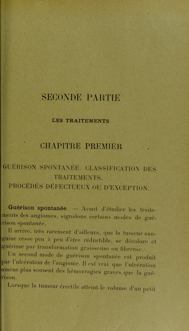 SECONDE PARTIE Ü.ES TRAITEMENTS CHAPITRE PREMIER GUKRISON SPOXTAXKR. CI.ASSIh'ICA'l'lOX DES TRAITEMKXTS. PROCÉDÉS DÉFECTUEUX OU D’EXCEPTIOX. Guérison spontanée. — Avant d’étiulier le.s Irailo- meiits des angiomes, signalons certains modes de gué- rison spontanée. H arrive, très l'arement d’ailleurs, (pic la tuimmi' san- guine cesse peu à peu d être réductible, se décoloi-e et guéi’isse pai‘ Iranslormation gi'aisseuse ou libi*eus(\ Un second mode de guéiTson spontanée est jiroduit pai 1 ulcération de 1 angiome. Il est vi-ai (jue Pulcération amène plus souv.nl des l.è.non.agies gnnes ,c,ue la ùl rison. ® Lorsque la lumeur èrecllle alleinl le volume d’un pclil