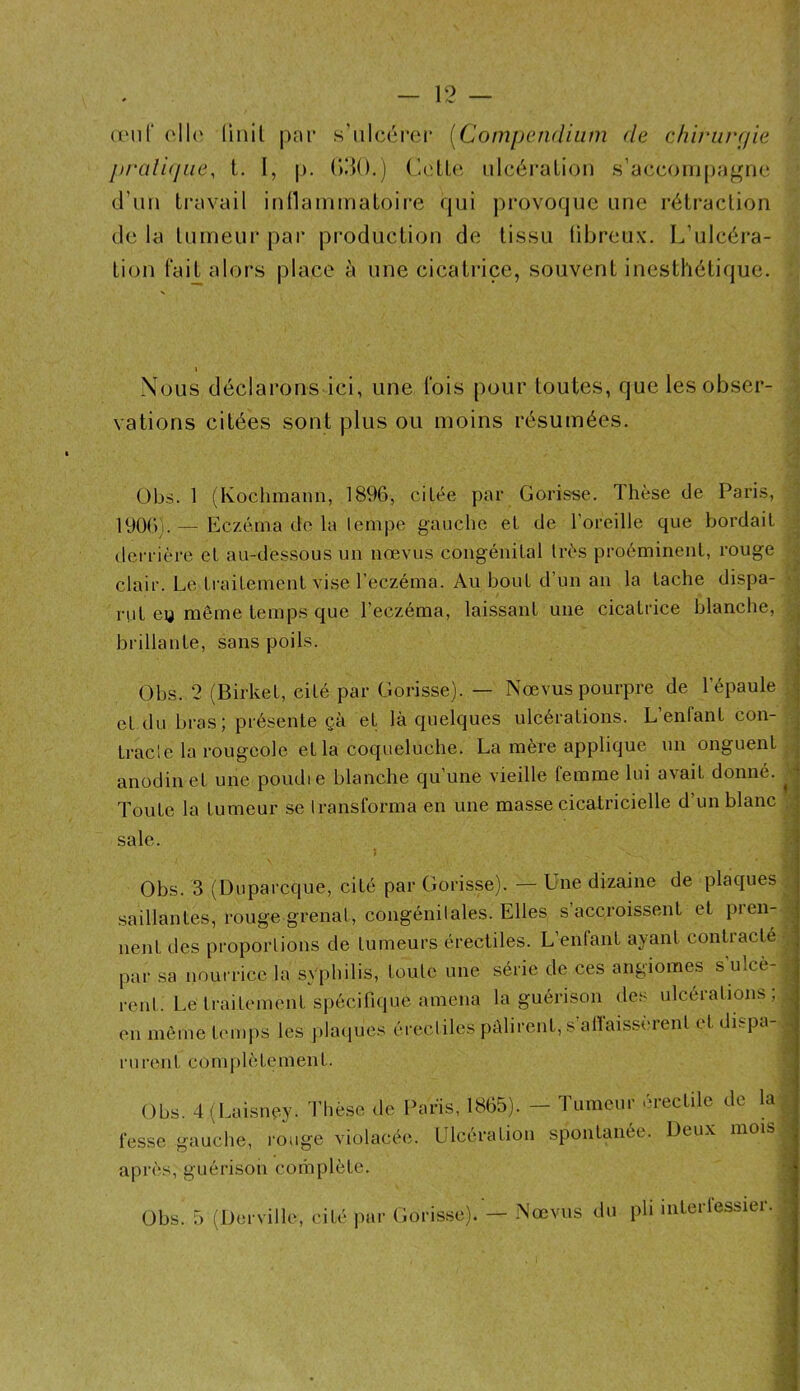 (iMif oll(‘ (inil pnr s'iilcérei* [Compendium de chiriirpie prali(jue, t. I, p. (JiJO.) ('.elle, ulcération .s’accoiii[)agne d’un travail inllainmatoire qui provoque une rétraction de la tumeur par production de tissu libreuv. L’ulcéra- tion laH alors place à une cicatrice, souvent inesthétique. I Nous déclarons ici, une Ibis pour toutes, que les obser- vations citées sont plus ou moins résumées. A A A Obs. 1 (Kochmami, 1896, citée par Gorisse. Thèse de Paris, 1906). — Eczéma do la lempe gauche et de l’oreille que bordait derrière et au-dessous un nœvus congénital très proéminent, rouge clair. Le traitement vise l’eczéma. Au bout d’un an la tache dispa- rut eu même temps que l’eczéma, laissant une cicatrice blanche, brillante, sans poils. .n Obs. 2 (Birket, cité par Gorisse). — Nœvus pourpre de l’épaule et du bras; présente çà et là quelques ulcérations. L enfant con- tracle la rougeole et la coqueluche. La mère applique un onguent anodin et une poudie blanche qu’une vieille femme lui avait donné. Toute la tumeur se Iransforma en une masse cicatricielle d’un blanc sale. Obs. 3 (Duparcque, cité par Gorisse). — Une dizaine de plaques saillantes, rouge grenat, congénitales. Elles s’accroissent et pien- nent des proportions de tumeurs érectiles. L’entant ayant contracté par sa nourrice la syphilis, toute une série de ces angiomes s’ulcè- rent. Lé traitement spécifique amena la guérison des ulcérations; en môme ümips les plaiiucs érectiles pâlirent, s alîaissèrent et dispa- rurent CO m I ) 1 è te m en t. Obs. 4 (Laisiiéy. Thèse de Paris, 1865). - Tumeur érectile de la| fesse gauche, rouge violacée. Ulcération spontanée. Deux mois| après, guérison complète.