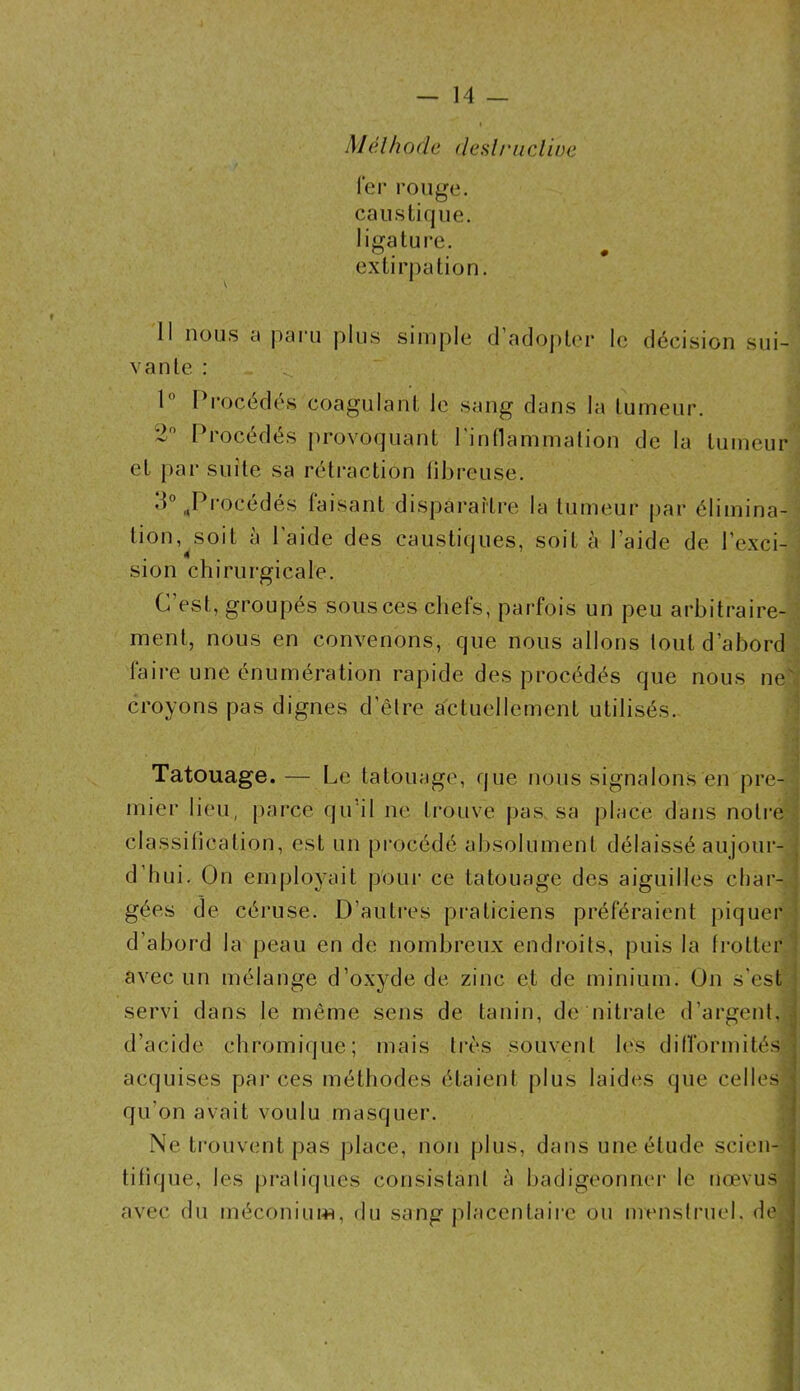 — 14 — Mélh 0de desU'iicline fer rouge, caustique, ligature. J • • • extirpation. Il nous a paru plus simple d’adopUu* le décision sui- vante : l Procédés coagulant le sang dans la tumeur. 2 Procédés provoquant Pintlammation de la tumeur et par suite sa rétraction libi-euse. •P ^Procédés taisant disparaîti'c la tumeur par élimina- tion,^soit à l’aide des caustiques, soit à l’aide de l’exci- sion chirurgicale. C’est, groupés sous ces chefs, parfois un peu arbitraire- ment, nous en convenons, que nous allons tout d’abord faire une énumération rapide des procédés que nous ne; croyons pas dignes d’être actuellement utilisés. ^ ■ t Tatouage. — Le tatouage, que nous signalons en pre- ■ mier lieu, parce qu’il ne ti’ouve pas. sa place dans notre classitication, est un procédé absolument délaissé aujour- j d’hui. On employait pour ce tatouage des aiguilles char- | gées de céruse. D’autres praticiens préféraient piquer ] d’abord la peau en de nombreux endi’oits, puis la Irotter l avec un mélange d’oxyde de zinc et de minium. On s’est servi dans le même sens de tanin, de nitrate d’argent,; d’acide chromique; mais très souvent les difformités' acquises pai* ces méthodes étaient plus laides que celles • X qu’on avait voulu masquer. Ne trouvent pas jdace, nofi plus, dans une étude scien- tifique, les j)raliques consistant à badigeonne!’ le nœvus . avec du méconium, du sang placentaire ou menstruel, de I X