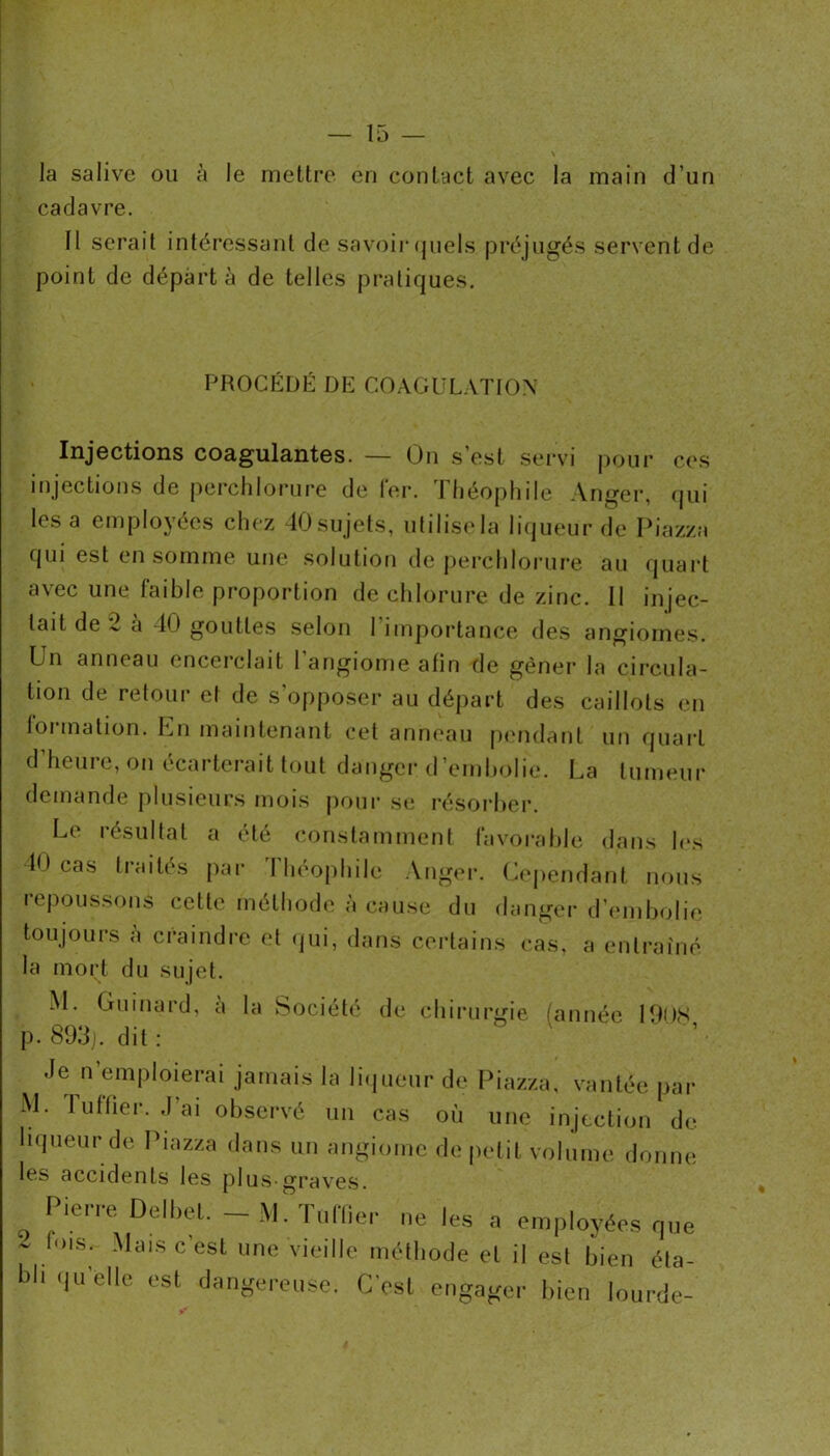 la salive ou ci le mettre en contact avec la main d’un cadavre. Il serait intéressant de savoiiMjuels préjugés servent de point de départ à de telles pratiques. PROCÉDÉ DE COAGÜL.VTIOX Injections coagula,ntes. — On s’est .servi pour c('.s injections de perclilorure de 1er. Jliéophile Anger, qui lésa employées chez 40sujels, ulilis(*la liijueurde Piazza qui est en somme une solution de perclilorure au quart avec une faible proportion de chlorure de zinc. Il injec- tait de 2 à 40 gouttes selon l’importance des angiomes. Un anneau encerclait 1 angiome afin fie gêner la circula- tion de retour et de s’opposer au départ des caillots en formation. Un maintenant cet anneau pmulant un quart d’heure, on écarterait tout danger d’embolie. La tumeur demande plusieurs mois |)oiir se résorber. Le résultat a été constamment favorable dans l(>s 40 cas traités par Tliéopliile Anger. Uejiendant nous repoussons cette méthode à cause du danger d’imibolie toujours à craindre et (]ui, dans certains cas, a entraîné la mort du sujet. M. Giiinard, a la Société de chirurgie (année PUIS p.893j. dit: Je n’emploierai jamais la liiineur de Piazza, vantée par M. 1 liftier. .1 ai observé un cas où une injection de liqueur de Piazza dans un angiome de petit volume donne les accidents les plus-graves. Pien-e Dell,cl. - M. T„nicr ne le.s a employées qne - lois. Mais c est une vieille méthode et il est bien éta- bli c|uelle est dangerensc. C’est cngaf^ei- l,ien lourde-