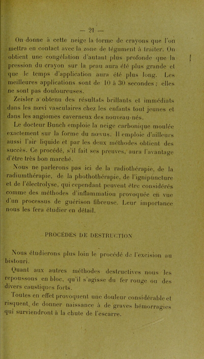 On donne a cette neige la forme de cra^’ons que l’on mettra en contact avec la zone de tégument à ti'aiter. On obtient une congélation d'autant j)lus profonde (jue la pression du crayon sur la peau aura été plus grande et que le temps d’apj)lication aura été plus long. Les meilleures applications sont de 10 à 30 secondes; elles ne sont pas douloureuses. Zeisler a obtenu des résultats brillants et immédiats dans les nœvi vasculaires chez les enfants tout jeunes et dans les angiomes caverneux des nouveau-nés. Le docteur Buncb emploie la neige carboni(jue moulée exactement sui‘ la lorme du mevus. 11 enij)loie d’ailb^ur.s aussi 1 air liquide et j>ar les d(îux nu'tbodes obtient des succès. Ce procédé, s’il fait ses pi'cuvavs, am-a l’avantage d’être très bon marché. Nous ne parlerons pas ici de la radiothérapie, de la radiumthérapie, de la pbothotbéi*apie, de rignipunctui’e et de l’électrolyse, qui cependant peuvent être considérés comme des méthodes d mtlammation pro\o(juée en \ue d un piocessus de guérison libreu.s(*. l^eur imj)oi‘tanc(‘ nous les fera étudier en détail. PROCÉDÉS DE DESTRUCTION Nous étudierons plus loin le pr<jcédé de l’e.xcision au bistouri. Quant aux autres méthodes destructives nous les repoussons en bloc, qu’il s’agisse du fer rouge ou des divers caustiques forts. loutesen elTet provoquent une douleur considérable et risquent, de donner naissance à de graves hémorragies qui surviendront a la chute de l’escarre.