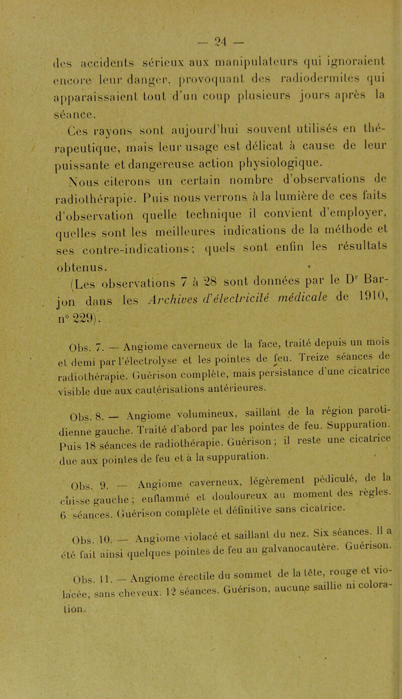 (les accidouls sérieux aux manipulateurs qui ignoraient ('neoi-e leur dangei*, [(rovoipianL d(îs radioderiniles (jui apjiai’aissaienl tout d’un coup [)lusieurs jours après la séance. Ces rayons sont aujourd’hui souvent utilisés en thé- j’apeutique, mais leur usage est délicat à cause de leur puissante et dangereuse action physiologique. Nous citerons un certain nombre d’observations de radiothérapie. Puis nous verrons a la lumière de ces taits d’observation quelle technique il convient d’employer, quelles sont les meilleures indications de la méthode et ses contre-indications; quels sont enfin les résultats obtenus. (Les observations 7 à 28 sont données par le D* Bar- jon dans les Archives cVélectricité médicale de 1910, n'^ 229). QPs, 7. Angiome caverneux de la face, traité depuis un mois et demi parl’élecLrolyse et les pointes de feu. Treize séances de radiothérapie. Guérison complète, mais persistance dune cicatrice visible due aux cautérisations antérieures. QPs. 8. _ Angiome volumineux, saillant de la région paroti- dienne gauche. Traité d’abord par les pointes de feu. Suppuration. Puis 18 séances de radiothérapie. Guérison; il reste une cicatrice due aux pointes de feu et à la suppuration. (3Ps 9. _ Angiome caverneux, légèrement pédiculé, de la cuisse gauclie ; enllammé el douloureux au momenl des règles. 6 séauces. Guérison complète et délinitive sans cicatnce. Obs U) — Angiome violacé et saillant du nez. Six séances. 11 a été lait ainsi quelques pointes de feu au galvanocaulère. Guérison. Obs. 11. — Angiome kicée, sans clieveux. 12 érectile du sommet de la tête, rouge et vio- séances. Guérison, aucune saillie ni colora- tion.