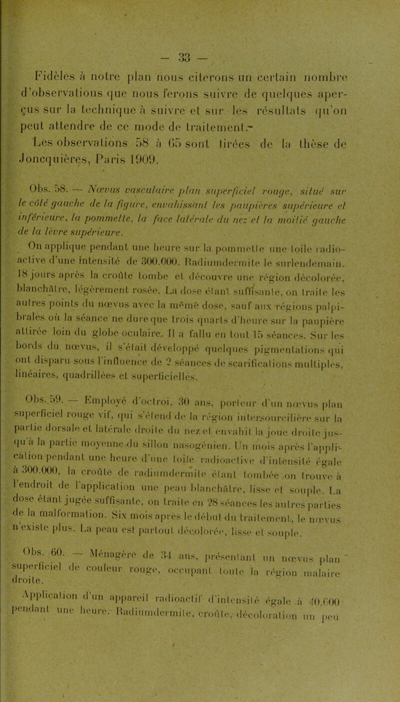 Fidèles à notre plan nous citerons un certain nonibi'(‘ d’observations (jiie nous ferons suivre de quelques aper- çus sui‘ la teclini(jue à suivre et sur les résultats (ju’on peut attendre de ce mode de ti'aitement.'* Les obsei’vations 58 à ().) sont lii’écs de la thèse de Jonccjuières, Paris lOOî). OI)S. a8. — A(cviis vasculaire plan superficiel ronije, silue sur le càle gauche de la figure, enralussanl les paujiières supérieure el inférieure, la pommelle, la face lalérale du nez el la moilié gauche de la lèvre supérieure. On appli(jue pendanl niio Ikmii’c sur la pomiiiotlf une loiU* ladio- activc (1 une intensité do 300.000. nadiiinid<M'inilo h' .snrlond(‘niain. 18 jours après la croéle loinho ol déoom ro imo région décoloi’éo, blancliAIre, légèronienl roséo. La dose élan'l suffi.sa nie, on Irailo les aulies points du nœ\ us avec la nnuné tloso, sauf aii.x régions jialpi- luales où la séance ne duropue trois (juarls d’heure sui- la paupière attirée loin du globe oculaire,. Il a fallu en tout 15 séaneexs. Sur les bords du nœvns, il s'élait développé qindipies pignuMilations ipii ont disparu sons l inlluence de 0 séances <le .scarificalions niulliplos, linéaires, quadrillées cl superliciidles, Obs. 59. KlnJ)loy(^ d octroi, 30 ans, poi-U'iir d'un movus plan superficiel rouge vil, ipii s’éliuid (h* la région inlersourcilière sur la partie dorsale et lalérale droite du ueziO envahit la joue droite ju.s- <pia la iiarlie moyenne <lu sillon nasogém'eu. Lu mois après l'apjili-- cation pendant une Inniiv d'iiiK' toile radioaelive <rinl(msilé égale a 300.(X)0, la croûte de radiumdermile élan! tombée on trouve à I endroit de 1 application une peau blanchâtre, li.ssi* el souple, l.a dose étant jugée sufti.sante, on traite en ’?8 ,<éances les autres parties de la malformation. 8ix mois apres le début du Iraiimnent, le mevus II existe jilus. l,.a jieau (*sl ])arloul décolorée, lisse et soiiph>. Obs. 60. _ Ménagère de 34 ans, pré,.en!anl un nmvus plan' superhciol de couleur rouge, occupant toute la réçrion malaire droite. Aiiphcation d’un appareil radioactif d’iuiensilé égale à dO.COO i>endant une heure. iLuliuiuilermile, croûte, (lécoloratii.n un peu