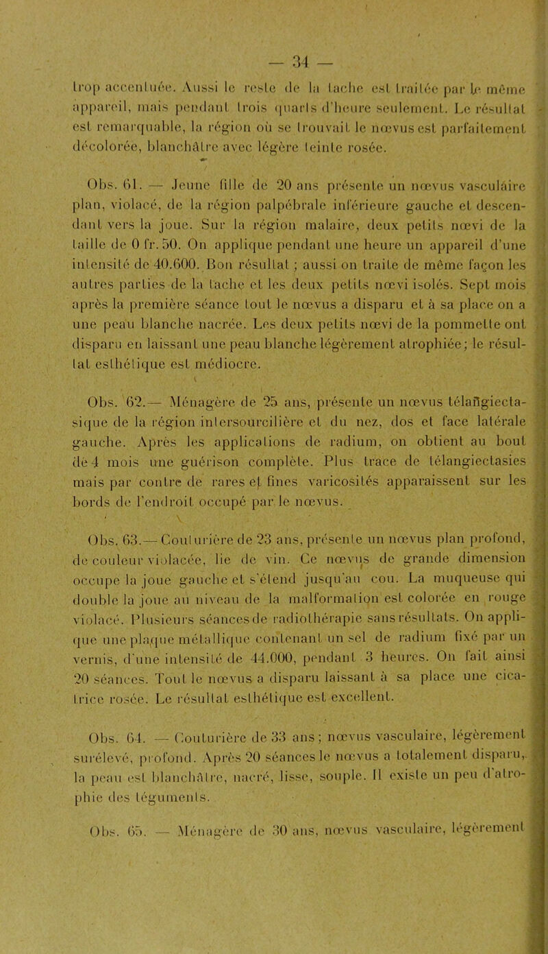 / — 34 — Iroj) acc(Miluôe. Aussi lo rcsle do la lâche esl Irailéc par h‘ même appareil, mais |»e[)(laiil Irois (piarls d’iKMire seulernenL. Le résullal esl remaiapiahie, la rég-ion oii se Irouvail le ikcvuscsL parrailemeiiL décolorée, blaiichûlrc avec I6g;èrc leinle l'osée. Obs. ()1. — Jeune fille de 20 ans présente un nœvus vasculaire plan, violacé, de la région palpébrale inlericure gauche el descen- dant vers la joue. Sur la région malaire, deux petits nœvi de la taille de 0 IV. 50. On applique pendant une heure un appareil d’une inicnsité de 40.000. Bon résullal ; aussi on traite de môme façon les autres parties de la tache et les deux petits nœvi isolés. Sept mois après la première séance tout le nœvus a disparu et à sa place on a une peau blanche nacrée. Les deux petits nœvi de la pommelle ont disparu en laissant une peau blanche légèrement atrophiée; le résul- tat esthétique est médiocre. \ Obs. 62.— Ménagère de 25 ans, présente un nœvus télailgiecta- si(pie de la région inlersourcilière et du nez, dos et face latérale gauche. Après les applications de radium, on obtient au bout dé 4 mois une guérison complète. Plus trace de télangieclasies mais par contre de rares ef. fines varicosités apparaissent sur les bords de l’endroit occupé par le nœvus. * \ Obs. 63.— Coulurière de 23 ans, présente un nœvus plan profond, de couleur violacée, lie de vin. Ce nœviis de grande dimension occupe la joue gauche et s'étend jusqu au cou. La muqueuse qiû double la joue au niveau de la malformation est colorée en rouge violacé. Plusieurs séancesde radiothérapie sans résultats. On appli- que une [)laque métallique contenant un sel de l'adium fixe parmi vernis, d’une intensité de 44.000, pendant 3 heures. On lait ainsi 20 séances. Tout le nœvus a disparu laissant à sa place une cica- trice rosée. Le résultat esthéli([ue est excellent. Obs. 64. — Couturière de 33 ans; nœvus vasculaire, légèrement surélevé, profond. Après 20 séances lo nœvus a totalement disparu,, la |)cau est blanchàtr’c, nacré, lisse, souple. 11 existe un peu d atro- phie des téguments. Obs. 65. — .Ménagère de 30 ans, nœvus vasculaire, légèrement