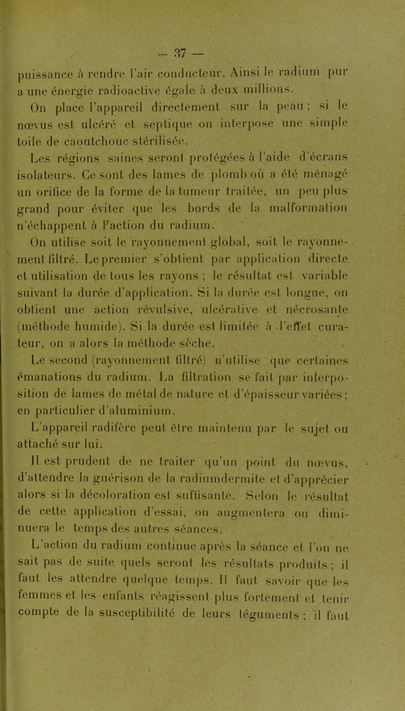 |3uissance à rendre l’air conclueteiir. Ainsi le radium pur a une énergie radioactive égale à deux millions. On place l’appareil directement sur la peau ; si le nœvus est ulcéré et septi(|ue oti inlerpose une simple toile de caoutchouc stérilisée. Les régions saines seront protégées à l’aide d’éci'ans isolateurs. Ce sont des lames de j)lomb où a élé ménagé un orilice de la l'orme de la tumeui* traitée, un peu |)lus grand pour éviter que les bords de la malformation n’échappent à l'action du radium. On utilise soit le rayonneuKmt glot)al, soit le rayonne- ment filtré. Lepremier s’obtienl par applicalion directe et utilisation de tous les rayons ; le i-ésultat (vst variable suivant la durée d’application. Si la durée est longm\ on obtient une action l’évulsive, ulcéralive cd nécrosant!' (méthode humide). Si la durée est limilée à l’ell'et cura- teur, on a alors la méthode sèche. Le second (rayonnement lillré) n'ulilise qm* cerlaincs émanations du radium. La tiltration se fait par inteiqio- sition de lames de métal de nalui'e et d’épaisseui-variées ; en particulier d’aluminium. L appareil radifère peut être maintenu par le sujet ou attaché sur lui. 11 est prudent de ne traiter (|ii'un jioint du nmvus, d’attendre la guérison de la radiumdermile et d'ap[)récier alors si la décoloration est suffisante. Selon h‘ résultat de cette application d’essai, on augmenlera ou dimi- nuera le temps des autres séances. L’action du radium continue après la séance el l’on ne sait pas de suite' quels seront les résultats produits; il faut les attendre quehjue tem|)s. Il faut savoir (|iie les lemmes et les enfants réagissent plus fortement et tenir compte de la susceptibilité de leurs téguments ; il faut