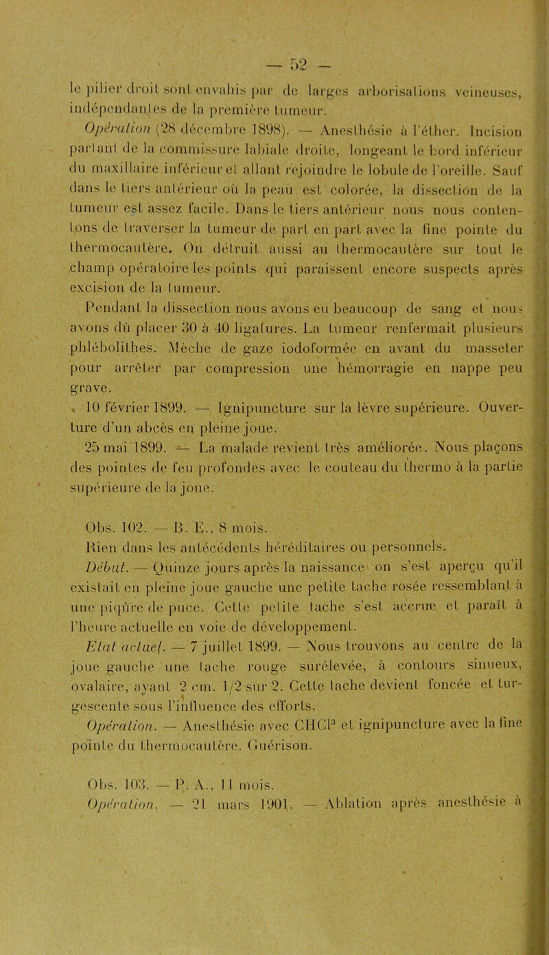 le ])ili(M‘droit sont, (‘iiv:dii.s j)îir de lar^^es arhorisalions veineuses, iiidépendanles de la première tumeur. Operalion (2cS décamibi’e 189S). — Anesthésie à l’éther. Incision |)aiianl de la (îommis.^^ure labiale droite, longeant le bord inlérieur du maxillaire inrérieurel allant rejoindre le lobule de l’oreille. Sauf dans le tiers aniérieur oii la peau est colorée, la dissection de la tumeur est assez l'acile. Dans le tiei'S antérieur nous nous conten- tons (1e tiaverser la tumeur de part en part avec la fine pointe du lhermocaidèrc. On détruit aussi au thermocautère sur tout le champ opéiatoire les points qui paraissent encore suspects après excision de la tumeur. Pendant la dissection nous avons eu beaucoup de sang et noui avons dû placer 30 à 40 ligalures. La tumeur renfermait plusieurs phlébolithes. Mèche de gaze iodoforméc en avant du masseter pour arrèbîr par compression une hémorragie en nappe peu grave. . 10 février 1899. — Ignipuncture sur la lèvre supérieure. Ouver- ture d’un abcès en pleine joue. 25 mai 1899. — La malade revient très améliorée. Nous plaçons des pointes de feu profondes avec le couteau du Ihermo à la partie supérieure de la joue. Obs. 102. — B. E., 8 mois. Bien dates les antécédents héréditaires ou personnels. Début- — Quinze jours après la naissance on s’est aperçu qu’il existait en pleine joue gauche une petite tache rosée ressemblant a une piqûre de jnice. Cetle petite tache s’est accrue et paraît à l’heure actuelle en voie de développement. Etat actuel. — 7 juillet 1899. — Nous trouvons au centre de la joue gauche une tache rouge surélevée, à contours sinuetix, ovalaire, avant 2 cm. 1'2 sur 2. Cette tache devient foncée et tur- gescente sous l’inlluence des efforts. Opération. — Anesthésie avec ClICE et ignipuncture avec la line pointe du thermocautère. Cuérison. Obs. 103. — P. A., 11 mois. ()pérali(>n. — 21 mars 1901. — Aldalion après anesthésie a