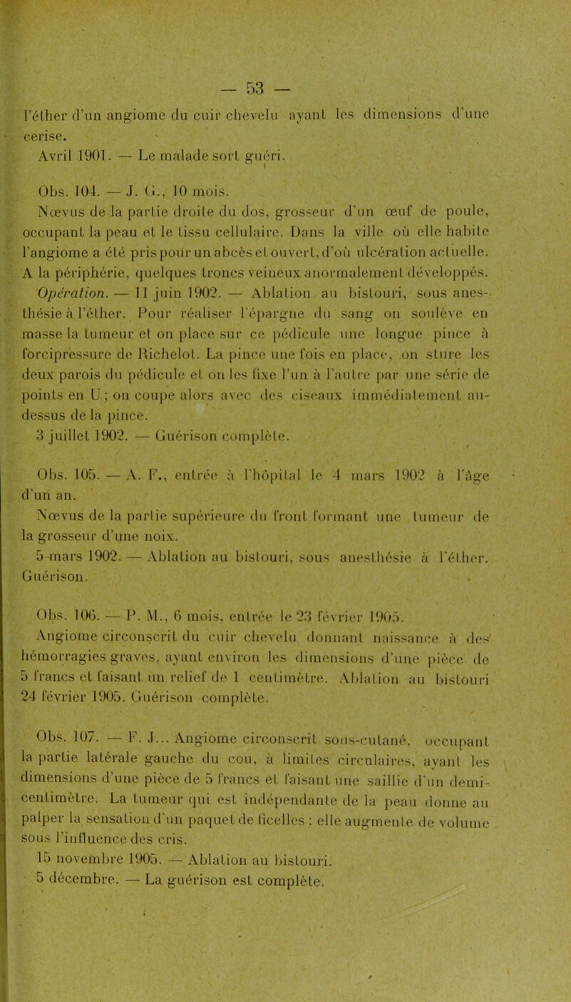 rélhcr d’un angiome du cuir cliovclu ayant les dimensions d'une cerise. Avril 1901. — Le malade sort guéri. Obs. 104. — J. (1., 10 mois. Nœvus de la partie droite du dos, grosseur d’un œuf de poule, occupant la peau et le tissu cellulaire. Dans la ville où elle habite l'angiome a été pris pour un abcès et ouvert, d'ofi ulcération actuelle. A la périphérie, quelques troncs veineux anormalement développés. Opération. — 11 juin 1902. — Ablation au bistouri, sous ane.s-- thésie à l’éther. Pour réaliser l'épargne du sang on soulève en masse la tumeur et on place sur c(î pédicule une longue pince à forcipressurc de llichelot. La pince une fois (mi j)lace, on sture les deux parois du pédicule et on les fixe l’un à l'autre par une série de points en U ; on coupe alors avec d(‘s ciseaux immédiatement au- dessus de la pince. 3 juillet 1902. — Guérison complète. Obs. 105. — A. F., entrée à l'hôpital le 4 mars 1902 à l'Age d'un an. Nœvus de la partie supéri(‘ure du front formant une tumeur de la grosseur d’une noix. 5 mars 1902. — .Vblation au bistouri, sous an(‘slhési(‘ à l'éther. Guérison. Obs. 106. — P. .M., 6 mois, entrée le 23 février 1905. Angiome circonscrit du cuir chevelu donnant nai.ssance à de.'^' hémorragies graves, ayant environ les dimensions d’une |)ièce de 5 francs et faisant un relief de 1 centimètre. Ablation au bistouri 24 février 1905. Guérison complète. Obs. 107. — F. .1... Angiome circonscrit sous-cutané, occupant la partie latérale gauche du cou, à limites circulaires, ayaid les dimensions d’une pièce de 5 francs et fai-sant une saillie d'un demi- centimètre. La tumeur qui est indéq)endante de la peau donne au palper la sensatioiul'un paquet de licelles ; elle augmente de volume sous rinlluence des cris. 15 novembre 1905. — Ablation au bistouri. 5 décembre. — La guérison est complète.