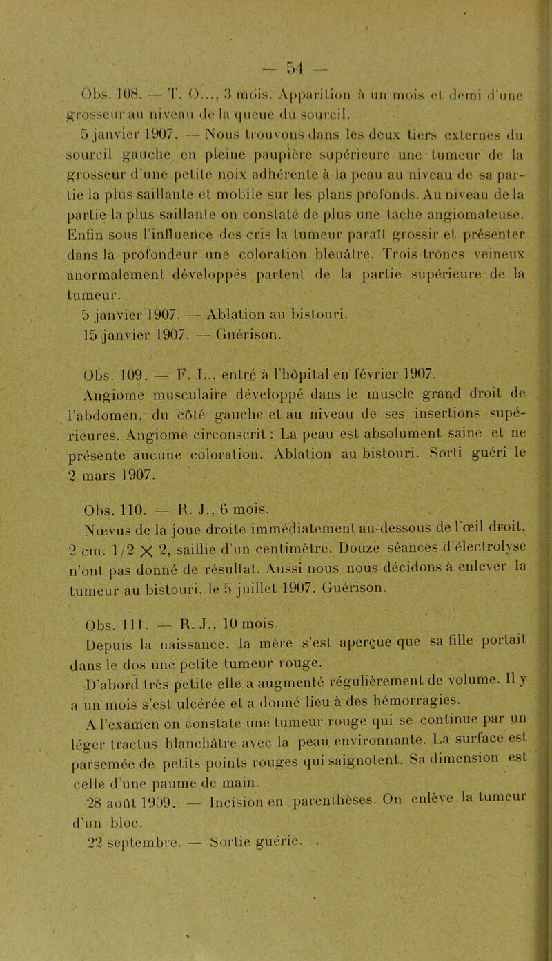 - 51 — Obs. 108. — T. O,.., ;} mois. .\p|)arilion à un mois cl demi d’iino grosseur an niveau d(' la (|ueue dn sourcil. 5 janvier 1007. — Nous Lronvons dans les deux tiers externes du sourcil gauche en pleine paupière supérieure une tumeur de la grosseur d’une petite noix adhérente à la j)eau au niveau de sa par- tie la plus saillante et mobile sur les plans profonds. Au niveau de la partie la plus saillante on constaté de plus une tache angiomateuse. EnOn sous l’influeiice des cris la tumeur paraît grossir et présenter dans la profondeur une coloration bleuâtre. Trois trônes veineux anormalement développés partent de la partie supérieure de la ; y tumeur. • ; 5 janvier 1907. — Ablation au bistouri. 15 janvier 1907. — Guérison. Obs. 109. — F. L., entré à l'hôpital en février 1907. | Angiome musculaire développé dans le muscle grand droit de •: l’abdomen, du côté gauche et au niveau de ses insertions supé- ; rieures. Angiome circonscrit : La peau est absolument saine et ne présente aucune coloration. Ablation au bistouri. Sorti guéri le , 2 mars 1907. | Obs. 110. — R. J., 6 mois. Nœvus de la joue droite immédiatement au-dessous de 1 œil droit, 2 cm. 1/2 X 2, saillie d’un centimètre. Douze séances d’électrolyse .5 n’ont pas donné de résultat. Aussi nous nous décidons à enlever la ^ tumeur au bistouri, le 5 juillet 1907. Guérison. Obs. 111. — R. J., 10 mois. Depuis la naissance, la mère s’est aperçue que sa fille portait , dans le dos une petite tumeur rouge. D’abord très petite elle a augmenté régulièrement de volume. Il y / a un mois slest ulcérée et a donné lieu à des hémorragies. A l’examen on constate une tumeur rouge qui se continue par un ; légei’ tractus blanchèUre avec la peau environnante. La surface est ^ parsemée de petits points rouges qui saignotent. Sa dimension est celle d’une paume de main. ^ 28 août 1909. — Incision en parenthèses. On enlève la tumeur I d’un bloc. / , . î 22 septembre. — Sortie guerie. . J