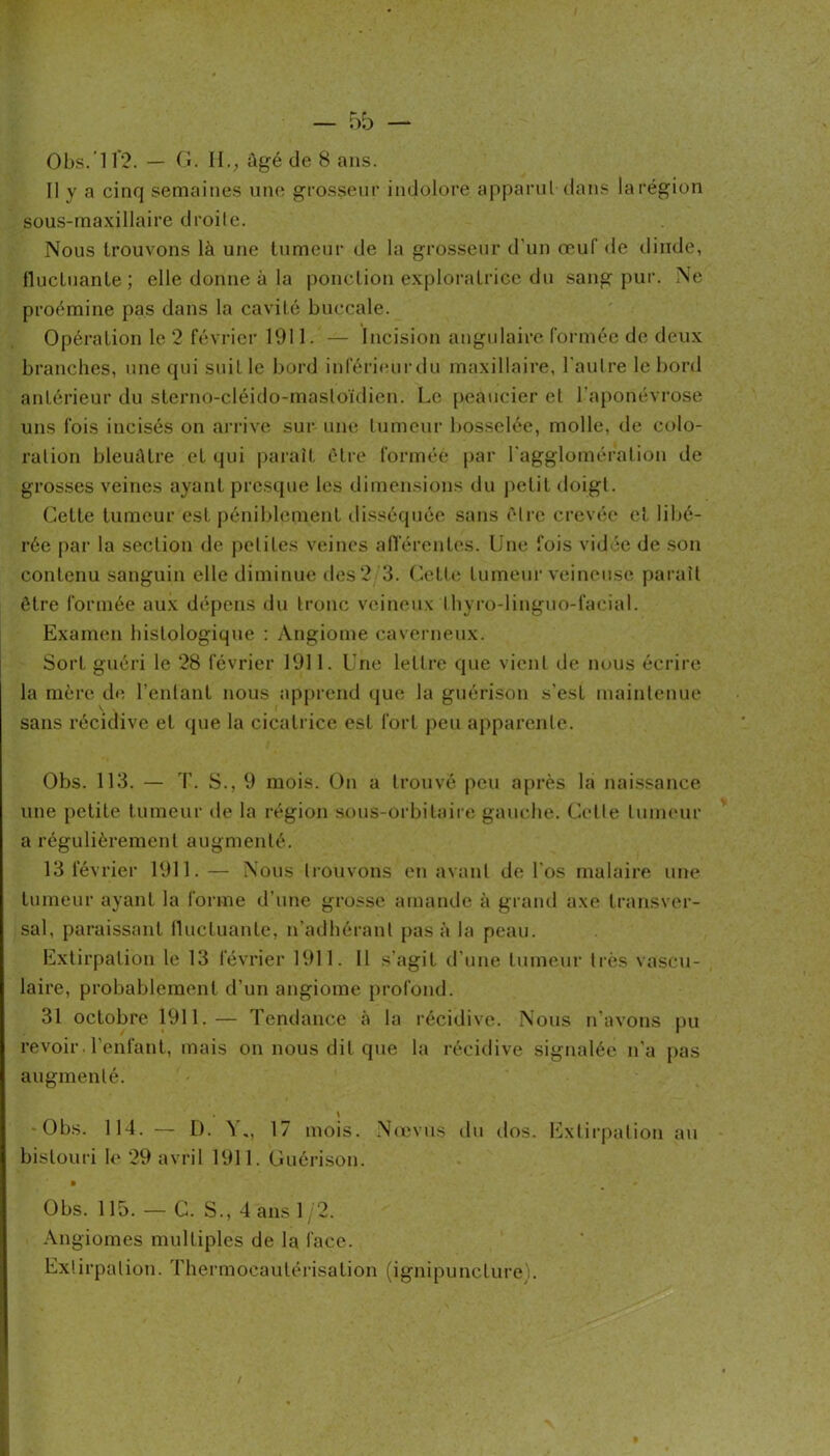 Obs.’ir?. — (t. H.; ûgé de 8 ans. Il y a cinq semaines une grosseur indolore apparuldans larégion sous-maxillaire droite. Nous trouvons là une tumeur de la grosseur d’un œuf de dinde, fluctuante; elle donne à la ponction exploratrice du saug pur. Ne proémine pas dans la cavité buccale. Opération le 2 février 1911. — Incision angulaire formée de deux branches, une qui suit le bord inl'érieui’du maxillaire, l'aulre le bord antérieur du sterno-cléido-masloïdieu. Le [leaucier et l’aponévrose uns fois incisés on arrive sui‘ une Inmeur bosselée, molle, de colo- ration bleuâtre et qui |)aiaît être formée par ragglomération de grosses veines ayant presque les (.limensions du petit doigt. Cette tumeur est j)éniblement disséquée sans être crevée et libé- rée par la section de pelites veines alTérentes. Une fois vid d de son contenu sanguin elle diminue des 2 3. Cette tumeui-veineuse paraît être formée aux déj)ens du tronc veineux tbyro-linguo-faeial. Examen histologique : Angiome caverneux. Sort guéri le 28 février 1911. Une lettre que vient de nous écrire la mère de, l’entant nous apprend que la guérison s’est maintenue sans récidive et que la cicatrice est fort peu apparente. Obs. 113. — T. S., 9 mois. On a trouvé peu aj)rès la naissance une petite tumeur de la région sons-orbitaiie gauche. Celle lunnuir a régulièrement augmenté. 13 février 1911. — Nous trouvons en avant de l'os rnalaire une tumeur ayant la forme d’une grosse amande à grand axe transv(‘r- sal, paraissant lUicluante, n’adbéranl pas à la peau. Extirpation le 13 février 1911. 11 s’agit d’une tumeur li-ès vascii- laire, probablement d’un angiome profond. 31 octobre 1911.— Tendance à la récidive. Nous n’avons pu revoir l'enfant, mais on nous dit que la récidive signalée n'a pas augmenté. \ Obs. 114. — D. 17 mois. No'vns du dos. l£xliriialion au bistouri le 29 avril 1911. Guérison. Obs. 115. — C. S., dans 1 2. Angiomes multiples de la face. Extirpation. Thermocaulérisation (ignipuncture).