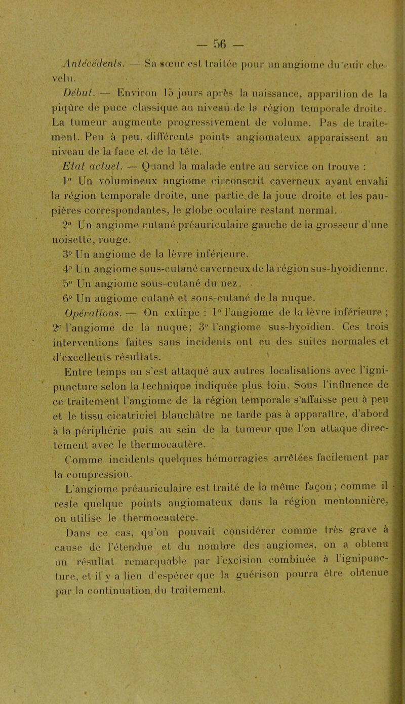 - 50 - Anh^cnlenls. — Sa xœiifesl Irailta* pour uiian^iorno dii'ciiir cIkî- volu. Début.— Environ 15 jours apr6s la naissance, apparilion de la pi([ûre de pnco classique au niveau de la l•(';gion leinj)oiale droite. La Ininenr augmeuLe pi'ogressivemenl, de volume. Pas de Lraile- menl. Peu à peu, dirrcrciiLs points angiomalen.x apparaissent au niveau de la face et de la tôle. Etat actuel. — Quand la malade entre au service on trouve : 1° Un volumineux angiome circonscrit caverneux ayant envahi la région temporale droite, une partie.,de la joue droite et les pau- pières correspondantes, le globe oculaire restant normal. 2° Un angiome cutané préauriculaire gauche de la grosseur d’une noisette, rouge. 3° Un angiome de la lèvre inférieure. 4° Un angiome sous-cutané caverneuxde la région sus-hyoïdienne. 5 Un angiome sous-cutané du nez. . 6° Un angiome cutané et sous-cutané de la nuque. Opérations. — On extirpe ; 1° l’angiome de la lèvre inférieure ; 2° l’angiome de la nuque; 3° l’angiome sus-hyoïdien. Ces trois interventions faites sans incidents ont eu des suites normales et d’excellents résultats. Entre temps on s’est attaqué aux autres localisations avec l’igni- puncture selon la technique indiquée plus loin. Sous l’influence de ce traitement l’angiome de la région temporale s’affaisse peu à peu et le tissu cicatriciel blanchâtre ne tarde pas à apparaître, d’abord à la périphérie puis au sein de la tumeur que l’on attaque direc- tement avec le thermocautère. Comme incidents quelques hémorragies arrêtées facilement par la compression. L’angiome préauriculaire est traité de la môme façon; comme il reste quelque points angiomateux dans la région mentonnière, on utilise le thernïocautère. Dans ce cas, qu’on pouvait considérer comme très grave à cause de l’étendue et du nombre des angiomes, on a obtenu un résultat remarquable par l’excision combinée à l’igmpunc- ture, et il y a lieu d’espérer que la guérison pourra être olffenue par la continuation du traitement. I
