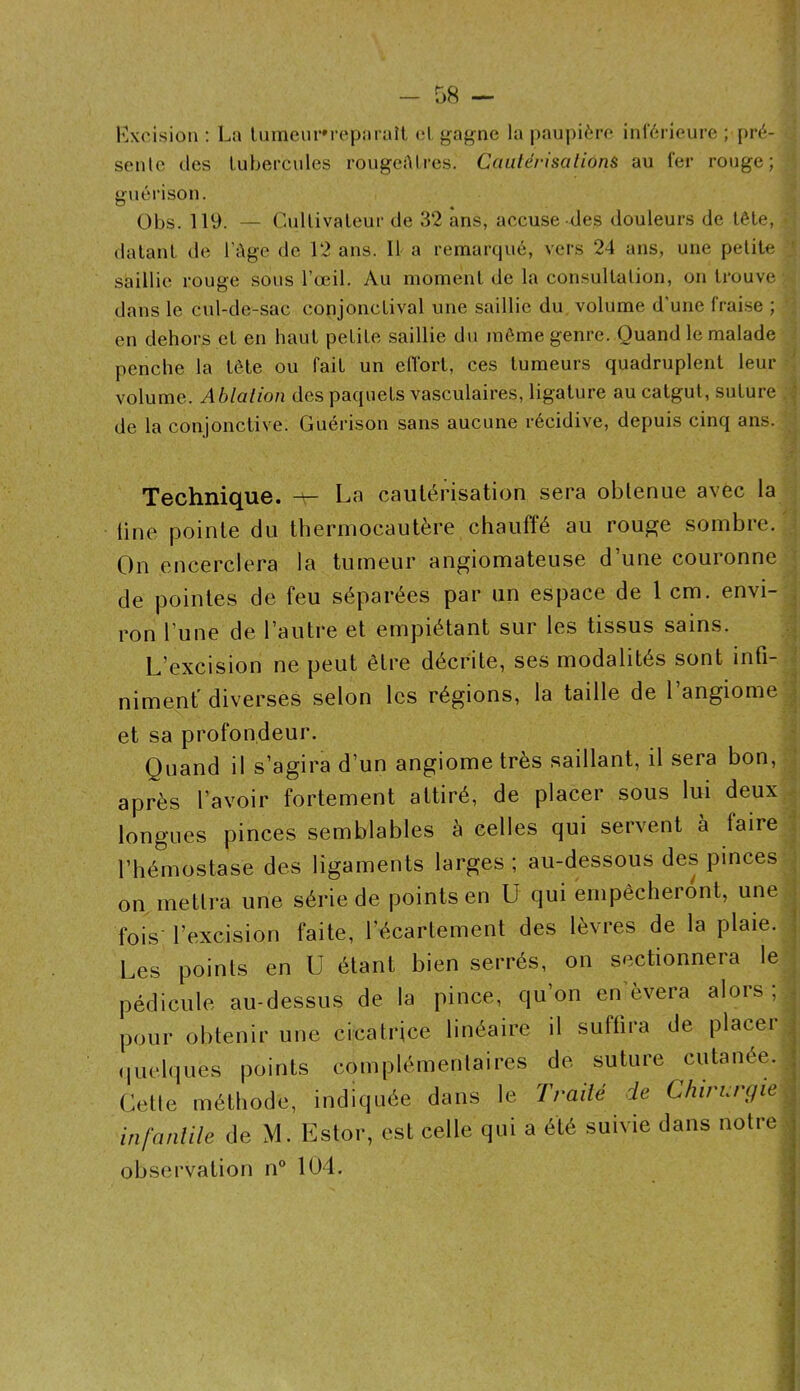 l’Acision : La linneur'reparaît (;1 {;îag'ne la paupièro inférieure ; pré- sente (les tubercules rougeAtres. Cautérisalions au fer rouge; guérison. Obs. 119. — Cultivateur de 32 ans, accuse des douleurs de tête, datant de l’Age de 12 ans. 11 a remarqué, vers 24 ans, une petite saillie rouge sous l’œil. Au moment de la consultation, on trouve dans le cid-de-sac conjonctival une saillie du volume d’une frai.se ; en dehors et en haut petite saillie du môme genre. Quand le malade penche la tète ou fait un eiïorl, ces tumeurs quadruplent leur volume. Ablation des paquets vasculaires, ligature au catgut, suture de la conjonctive. Guérison sans aucune récidive, depuis cinq ans. Technique. ^ La cautérisation sera obtenue avec la (ine pointe du thermocautère chauffé au rougje sombre. On encerclera la tumeur angiomateuse d’une couronne de pointes de feu séparées par un espace de 1cm. envi- ron l’une de l’autre et empiétant sur les tissus sains. L’excision ne peut être décrite, ses modalités sont infi- nimenf diverses selon les régions, la taille de 1 angiome et sa profondeur. Quand il s’agira d’un angiome très saillant, il sera bon, après l’avoir fortement attiré, de placer sous lui deux longues pinces semblables à celles qui servent à faire l’hémostase des ligaments larges ; au-dessous des pinces on mettra une série de points en U qui empêcheront, une fois' l’excision faite, l’écartement des lèvres de la plaie. Les points en U étant bien serrés, on sectionnera le pédicule au-dessus de la pince, qu’on enlèvera alors ; pour obtenir une cicatrice linéaire il suffira de placer (juelques points complémentaires de suture cutanée. Cette méthode, indiquée dans le Traité de Chirurgie infantile de M. Estor, est celle qui a été suivie dans notre observation n° 104. . I