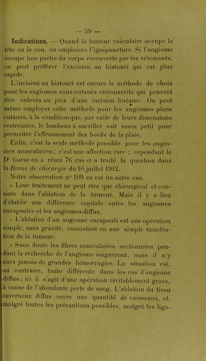 Indications. — Quand la luineiir vasculaire occupe la tète ou le cou, on emploiera rignipuncture. Si l’angiome occupe une partie du cor[)s recouverte par les vêtements, on peut préférer l’excision au bistouri qui est plus rapide. • L’incision au bistouri est encore la méthode de choix pour les angiomes sous-cutanés circonscrits qui peuvent être enlevés au prix d’une incision linéaire. On peut môme employer cette mélhode pour les angiomes plans cutanés, h la condition que, par suite de leurs dimensions restreintes, le lambeau ci sacrilier soit assez petit pour permettre l’affrontement des bords de la plaie. Entin, c’est la seule métliode possible pour les angio- mes musculaires ; c’est uue alTection rare* ; cependant le D'‘ Gorse en a réuni 7(i cas et a ti*aité la question dans la lieviie de chirurgie du 10 juillet 1912. Notre observation n” 109 en est un autre cas. « Leur traitement ne peqt être que chirurgical et con- siste dans l’ablation de la tumeur. Mais il y a lieu d établir une différence capitale entre les angiomes encapsulés et les angiomes diffus. » L’ablation d’un angiome tmcapsuléest une opération simple, sans gravité, consistant en une simple énucléa- tion de la tumeur. » Sans doute les fibres musculaires sectionnées pen- dant la recherche de l’angiome saigneront, mais il n’y aura jamais de grandes hémorragies. La situation est, au contraire, toute diftérente dans les cas d’angiome diffus ; ici il s agit d’une opération véritablement grave, à cause de l’abondante perte de sang. L’ablation du tissu caverneux diffus ouvre une quantité de vaisseaux, et, malgré toutes les précautions possibles, malgré les liga-
