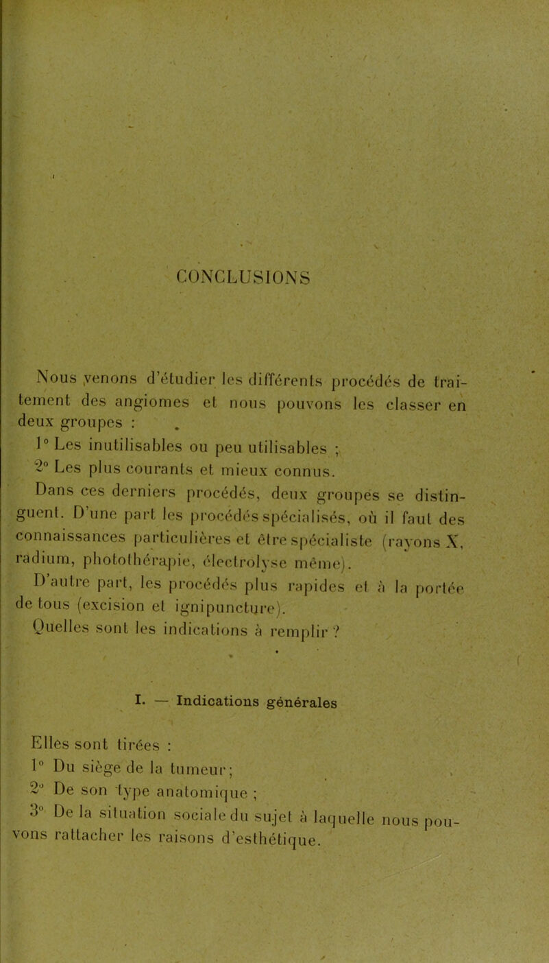 CONCLUSIONS Nous ,venons d’étiulier les tlifférents procédés de Irai- teinent des angiomes el nous pouvons les classer en deux groupes : 1° Les inutilisables ou peu utilisables ; 2® Les plus courants et mieux connus. Dans ces derniers procédés, deux groupes se distin- guent. Dune part les ()rocédés spécialisés, où il faut des connaissances ()articulières et être Sjiécialiste (rayons X, radium, pbototbérapie, (declrolyse mêm<*). D autre part, les procédés plus rapides et à la portée de tous (excision et ignipuncture). Ouelles .sont les indications à renijilir ? I. — Indications générales Elles sont tirées : U Du siège de la tumeur; 2'^ De son type anatomique ; d De la situation .sociale du sujet à laquelle nous pou- vons rattacher les raisons d’esthétique.